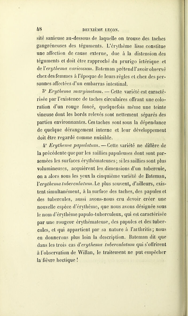 sité sanieuse au-dessous de laquelle on trouve des taches gangréneuses des téguments. L’érythème lisse constitue une affection de cause externe, due à la distension des téguments et doit être rapproché du prurigo ictérique et de 1 ’erythema varicosum. Bateman prétend l’avoir observé chez des femmes à l’époque de leurs règles et chez des per- sonnes affectées d’un embarras intestinal. 3° Erythema marginatum. — Cette variété est caracté- risée par l’existence de taches circulaires offrant une colo- ration d’un rouge foncé, quelquefois même une teinte vineuse dont les bords relevés son-t nettement séparés des parties environnantes. Ces taches sont sous la dépendance de quelque dérangement interne et leur développement doit être regardé comme nuisible. l\° Erythema papulalum.—Cette variété ne diffère de la précédente que par les saillies papuleuses dont sont par- semées les surfaces érythémateuses; si les saillies sont plus volumineuses, acquièrent les dimensions d’un tubercule, on a alors sous les yeux la cinquième variété de Bateman, l’erythema tuberculatwn. Le plus souvent, d’ailleurs, exis- tent simultanément, cà la surface des taches, des papules et des tubercules, aussi avons-nous cru devoir créer une nouvelle espèce d’érythème, que nous avons désignée sous le nom d’érythème papulo-tuberculeux, qui est caractérisée par une rougeur érythémateuse, des papules et des tuber- cules, et qui appartient par sa nature à l’ai thritis ; nous en donnerons plus loin la description. Bateman dit que dans les trois cas d'erythema tuberculatwn qui s’offrirent à l’observation de Willan, le traitement ne put empêcher la fièvre hectique !