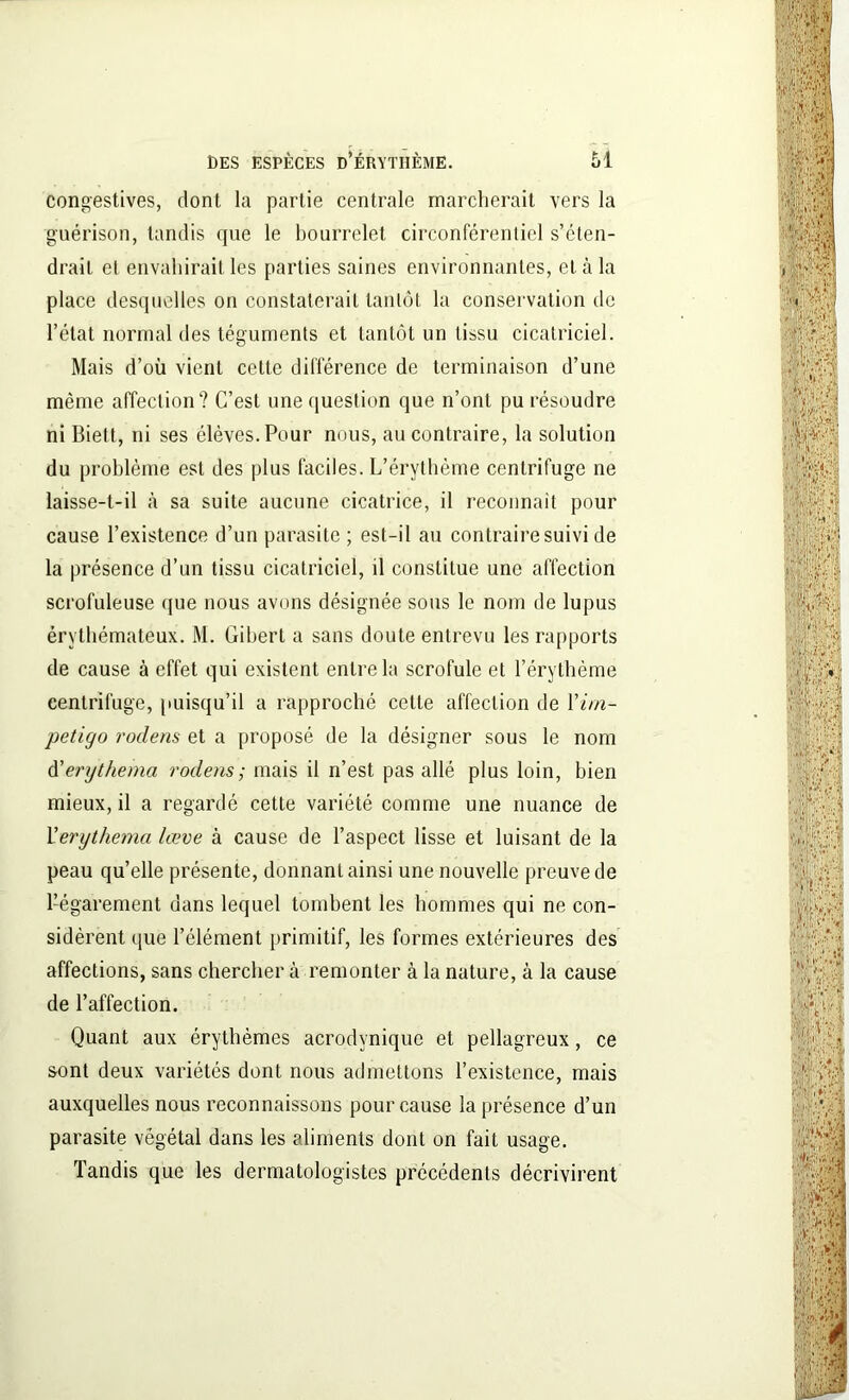 congestives, dont, la partie centrale marcherait vers la guérison, tandis que le bourrelet circonférentiel s’éten- drait et envahirait les parties saines environnantes, et à la place desquelles on constaterait tantôt la conservation de l’état normal des téguments et tantôt un tissu cicatriciel. Mais d’où vient cette différence de terminaison d’une même affection? C’est une question que n’ont pu résoudre ni Biett, ni ses élèves. Pour nous, au contraire, la solution du problème est des plus faciles. L’érythème centrifuge ne laisse-t-il à sa suite aucune cicatrice, il reconnaît pour cause l’existence d’un parasite ; est-il au contraire suivi de la présence d’un tissu cicatriciel, il constitue une affection scrofuleuse que nous avons désignée sous le nom de lupus érythémateux. M. Gibert a sans doute entrevu les rapports de cause à effet qui existent entre la scrofule et l’érythème centrifuge, puisqu’il a rapproché cette affection de Y im- pétigo rodens et a proposé de la désigner sous le nom d'erythema rodens; mais il n’est pas allé plus loin, bien mieux, il a regardé cette variété comme une nuance de Y erythema lœve à cause de l’aspect lisse et luisant de la peau quelle présente, donnant ainsi une nouvelle preuve de l’égarement dans lequel tombent les hommes qui ne con- sidèrent que l’élément primitif, les formes extérieures des affections, sans chercher à remonter à la nature, à la cause de l’affection. Quant aux érythèmes acrodynique et pellagreux, ce sont deux variétés dont nous admettons l’existence, mais auxquelles nous reconnaissons pour cause la présence d’un parasite végétal dans les aliments dont on fait usage. Tandis que les dermatologistes précédents décrivirent