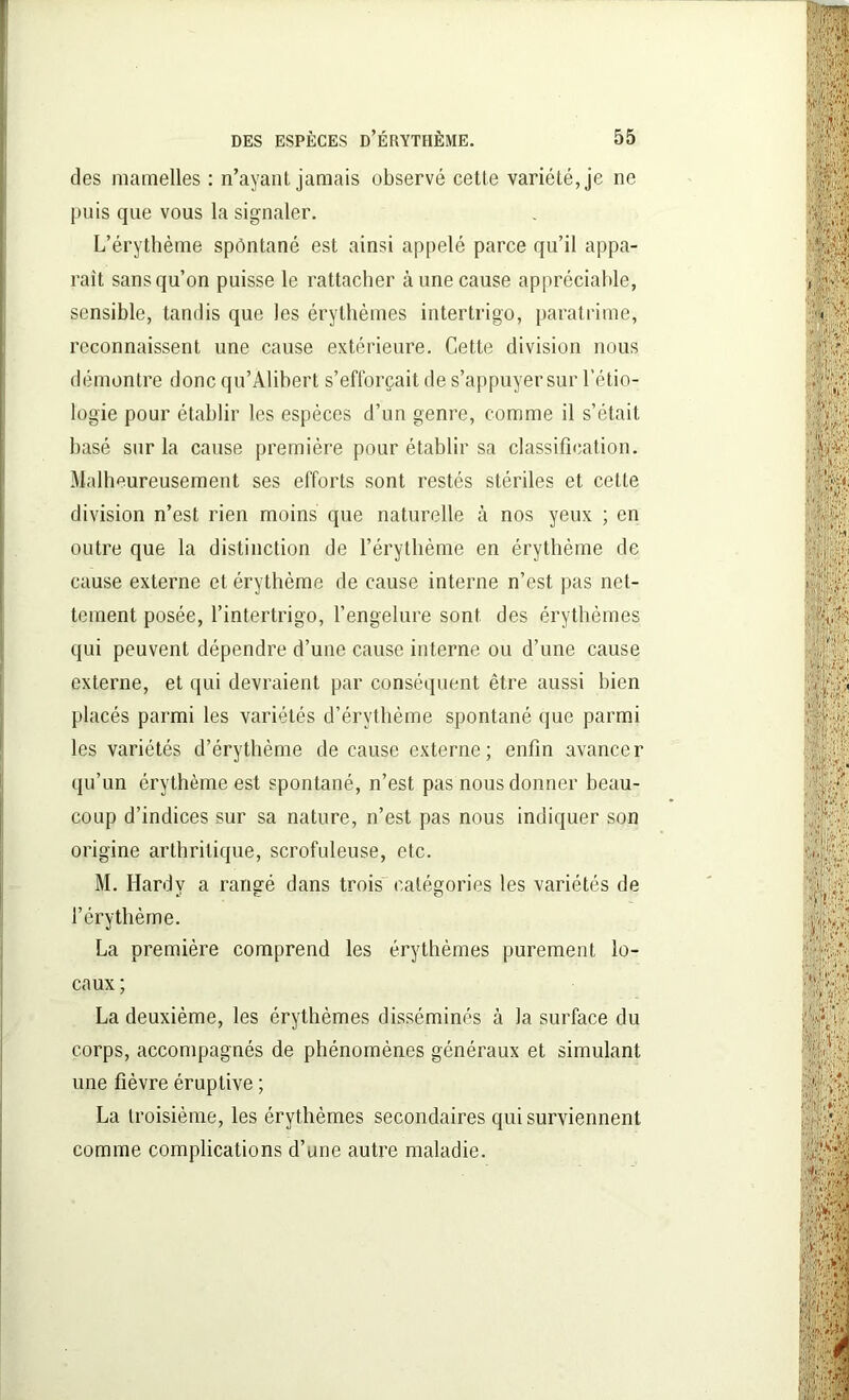 des mamelles : n’ayant jamais observé cette variété, je ne puis que vous la signaler. L’érythème spôntané est ainsi appelé parce qu’il appa- raît sans qu’on puisse le rattacher aune cause appréciable, sensible, tandis que les érythèmes intertrigo, paratrime, reconnaissent une cause extérieure. Cette division nous démontre donc qu’Alibert s’efforcait de s’appuyer sur l’étio- logie pour établir les espèces d’un genre, comme il s’était basé sur la cause première pour établir sa classification. Malheureusement ses efforts sont restés stériles et cette division n’est rien moins que naturelle à nos yeux ; en outre que la distinction de l’érythème en érythème de cause externe et érythème de cause interne n’est pas net- tement posée, l’intertrigo, l’engelure sont des érythèmes qui peuvent dépendre d’une cause interne ou d’une cause externe, et qui devraient par conséquent être aussi bien placés parmi les variétés d’érythème spontané que parmi les variétés d’érythème de cause externe; enfin avancer qu’un érythème est spontané, n’est pas nous donner beau- coup d’indices sur sa nature, n’est pas nous indiquer son origine arthritique, scrofuleuse, etc. M. Ilardv a rangé dans trois catégories les variétés de tf c. O l’érythème. La première comprend les érythèmes purement lo- caux ; La deuxième, les érythèmes disséminés à la surface du corps, accompagnés de phénomènes généraux et simulant une fièvre éruptive ; La troisième, les érythèmes secondaires qui surviennent comme complications d’une autre maladie.