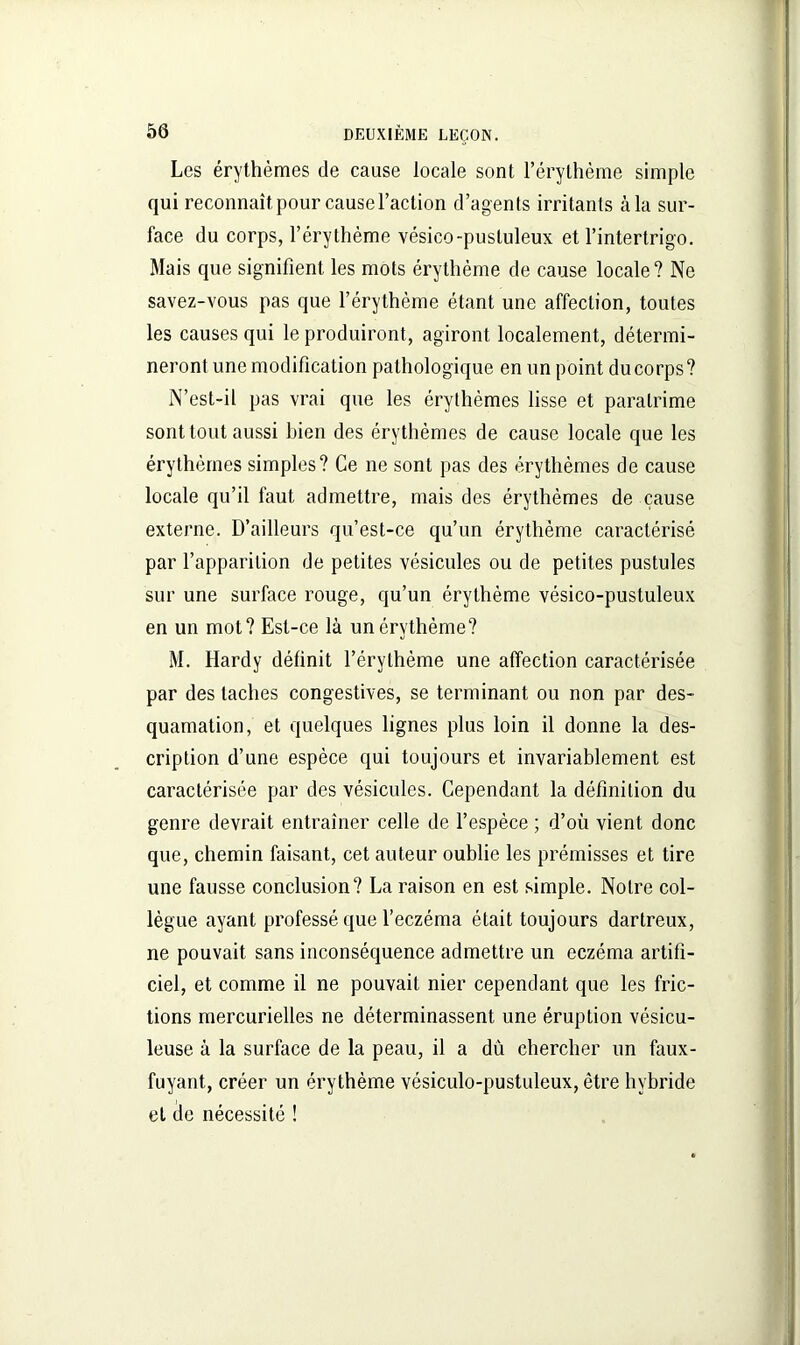 Les érythèmes de cause locale sont l’érythème simple qui reconnaît pour cause l’action d’agents irritants à la sur- face du corps, l’érythème vésico-pustuleux et l’intertrigo. Mais que signifient les mots érythème de cause locale? Ne savez-vous pas que l’érythème étant une affection, toutes les causes qui le produiront, agiront localement, détermi- neront une modification pathologique en un point du corps? N’est-il pas vrai que les érythèmes lisse et paralrime sont tout aussi bien des érythèmes de cause locale que les érythèmes simples? Ce ne sont pas des érythèmes de cause locale qu’il faut admettre, mais des érythèmes de cause externe. D’ailleurs qu’est-ce qu’un érythème caractérisé par l’apparition de petites vésicules ou de petites pustules sur une surface rouge, qu’un érythème vésico-pustuleux en un mot? Est-ce là un érythème? M. Hardy définit l’érythème une affection caractérisée par des taches congestives, se terminant ou non par des- quamation, et quelques lignes plus loin il donne la des- cription d’une espèce qui toujours et invariablement est caractérisée par des vésicules. Cependant la définition du genre devrait entraîner celle de l’espèce ; d’où vient donc que, chemin faisant, cet auteur oublie les prémisses et tire une fausse conclusion? La raison en est simple. Notre col- lègue ayant professé que l’eczéma était toujours dartreux, ne pouvait sans inconséquence admettre un eczéma artifi- ciel, et comme il ne pouvait nier cependant que les fric- tions mercurielles ne déterminassent une éruption vésicu- leuse à la surface de la peau, il a dù chercher un faux- fuyant, créer un érythème vésiculo-pustuleux, être hybride et ue nécessité !