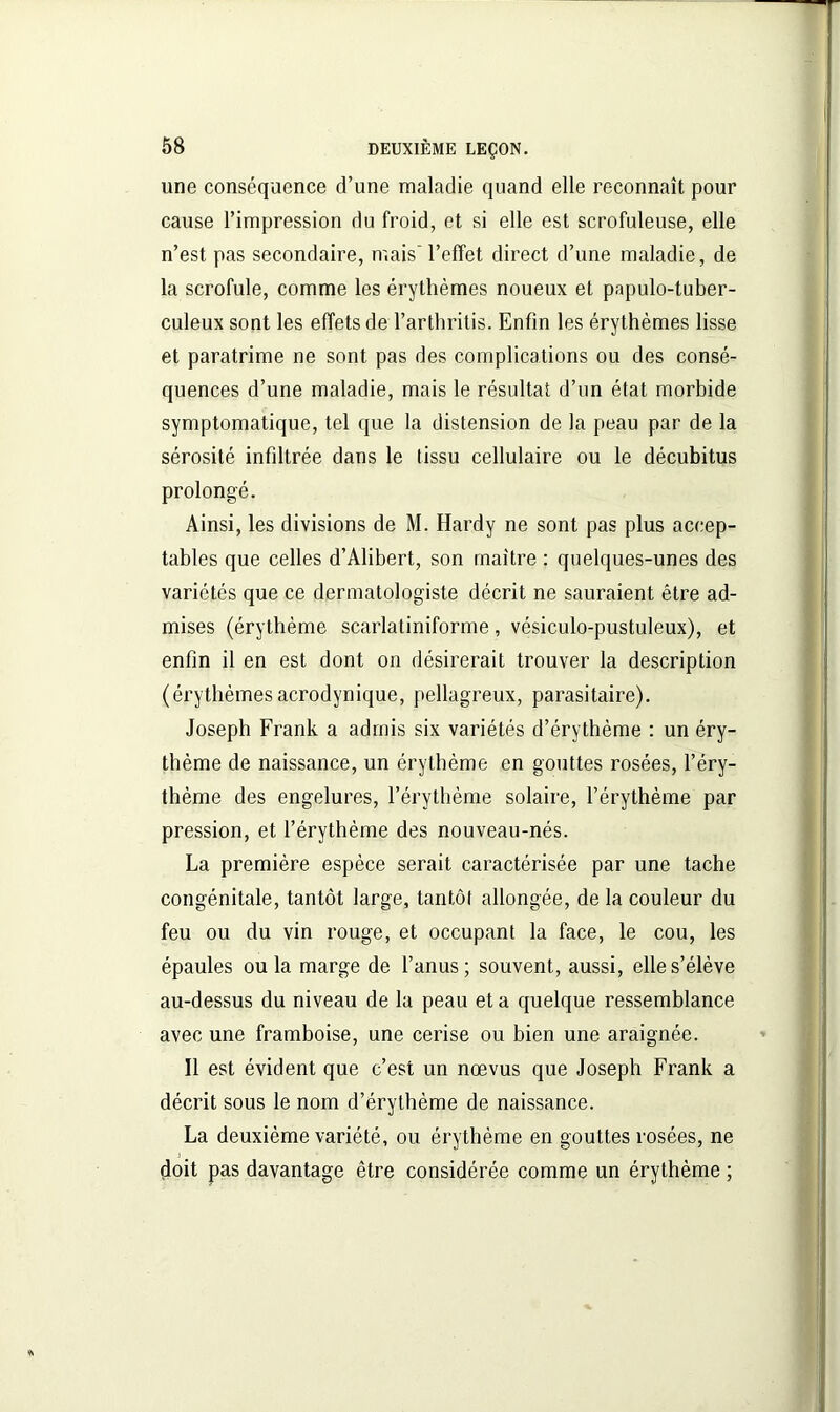 une conséquence d’une maladie quand elle reconnaît pour cause l’impression du froid, et si elle est scrofuleuse, elle n’est pas secondaire, mais l’effet direct d’une maladie, de la scrofule, comme les érythèmes noueux et papulo-tuber- culeux sont les effets de l’arthritis. Enfin les érythèmes lisse et paratrime ne sont pas des complications ou des consé- quences d’une maladie, mais le résultat d’un état morbide symptomatique, tel que la distension de la peau par de la sérosité infiltrée dans le tissu cellulaire ou le décubitus prolongé. Ainsi, les divisions de M. Hardy ne sont pas plus accep- tables que celles d’Alibert, son maître : quelques-unes des variétés que ce dermatologiste décrit ne sauraient être ad- mises (érythème scarlatiniforme, vésiculo-pustuleux), et enfin il en est dont on désirerait trouver la description (érythèmesacrodynique, pellagreux, parasitaire). Joseph Frank a admis six variétés d’érythème : un éry- thème de naissance, un érythème en gouttes rosées, l’éry- thème des engelures, l’érythème solaire, l’érythème par pression, et l’érythème des nouveau-nés. La première espèce serait caractérisée par une tache congénitale, tantôt large, tantôt allongée, de la couleur du feu ou du vin rouge, et occupant la face, le cou, les épaules ou la marge de l’anus; souvent, aussi, elle s’élève au-dessus du niveau de la peau et a quelque ressemblance avec une framboise, une cerise ou bien une araignée. Il est évident que c’est un nœvus que Joseph Frank a décrit sous le nom d’érythème de naissance. La deuxième variété, ou érythème en gouttes rosées, ne doit pas davantage être considérée comme un érythème ;