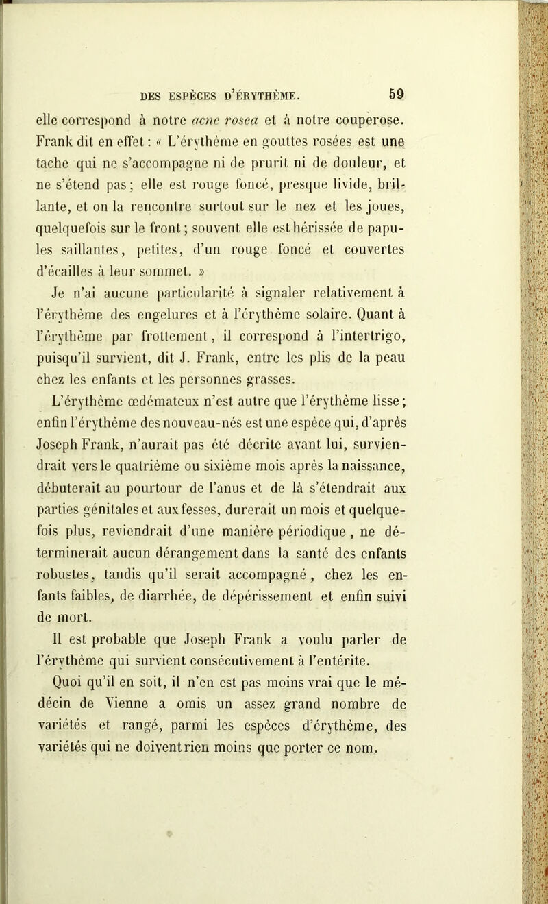 elle correspond à notre acnc rosea et à notre couperose. Frank dit en effet : « L’érythème en gouttes rosées est une tache qui ne s’accompagne ni de prurit ni de douleur, et ne s’étend pas; elle est rouge foncé, presque livide, bril- lante, et on la rencontre surtout sur le nez et les joues, quelquefois sur le front ; souvent elle est hérissée de papu- les saillantes, petites, d’un rouge foncé et couvertes d’écailles à leur sommet. » Je n’ai aucune particularité à signaler relativement à l’érythème des engelures et à l’érythème solaire. Quant à l’érythème par frottement, il correspond à l’intertrigo, puisqu’il survient, dit J. Frank, entre les plis de la peau chez les enfants et les personnes grasses. L’érythème œdémateux n’est autre que l’érythème lisse; enfin l’érythème des nouveau-nés est une espèce qui, d’après Joseph Frank, n’aurait pas été décrite avant lui, survien- drait vers le quatrième ou sixième mois après la naissance, débuterait au pourtour de l’anus et de là s’étendrait aux parties génitales et aux fesses, durerait un mois et quelque- fois plus, reviendrait d’une manière périodique , ne dé- terminerait aucun dérangement dans la santé des enfants robustes, tandis qu’il serait accompagné, chez les en- fants faibles, de diarrhée, de dépérissement et enfin suivi de mort. Il est probable que Joseph Frank a voulu parler de l’érythème qui survient consécutivement à l’entérite. Quoi qu’il en soit, il n’en est pas moins vrai que le mé- décin de Vienne a omis un assez grand nombre de variétés et rangé, parmi les espèces d’érythème, des variétés qui ne doivent rien moins que porter ce nom.
