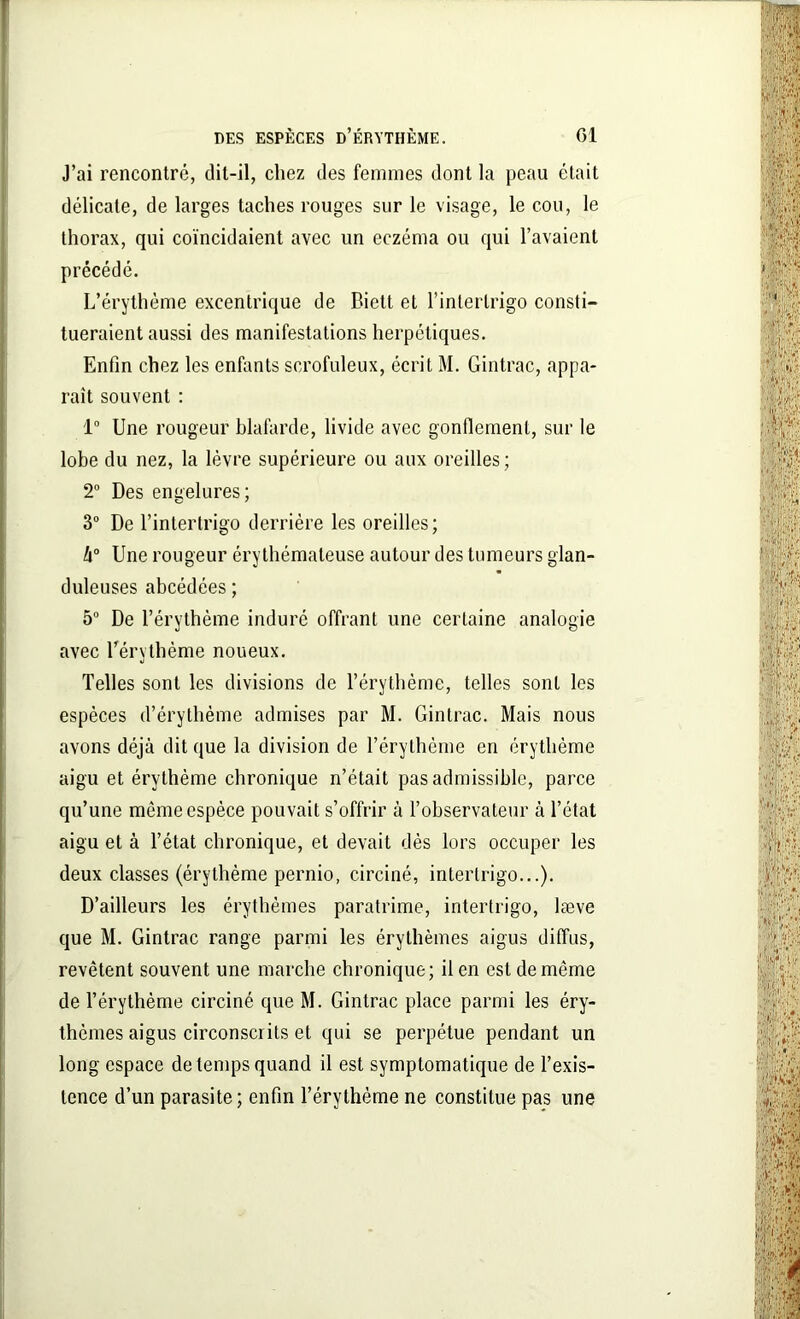 J’ai rencontré, dit-il, chez des femmes dont la peau était délicate, de larges taches rouges sur le visage, le cou, le thorax, qui coïncidaient avec un eczéma ou qui l’avaient précédé. L’érythème excentrique de Biett et l’interlrigo consti- tueraient aussi des manifestations herpétiques. Enfin chez les enfants scrofuleux, écrit M. Gintrac, appa- raît souvent : 1° Une rougeur blafarde, livide avec gonflement, sur le lobe du nez, la lèvre supérieure ou aux oreilles ; 2° Des engelures; 3° De l’intertrigo derrière les oreilles; h° Une rougeur érythémateuse autour des tumeurs glan- duleuses abcédées; 5° De l’érythème induré offrant une certaine analogie avec l’érythème noueux. Telles sont les divisions de l’érythème, telles sont les espèces d’érythème admises par M. Gintrac. Mais nous avons déjà dit que la division de l’érythème en érythème aigu et érythème chronique n’était pas admissible, parce qu’une même espèce pouvait s’offrir à l’observateur à l’état aigu et à l’état chronique, et devait dès lors occuper les deux classes (érythème pernio, circiné, intertrigo...). D’ailleurs les érythèmes paratrime, intertrigo, læve que M. Gintrac range parmi les érythèmes aigus diffus, revêtent souvent une marche chronique; il en est de même de l’érythème circiné que M. Gintrac place parmi les éry- thèmes aigus circonscrits et qui se perpétue pendant un long espace de temps quand il est symptomatique de l’exis- tence d’un parasite; enfin l’érythème ne constitue pas une