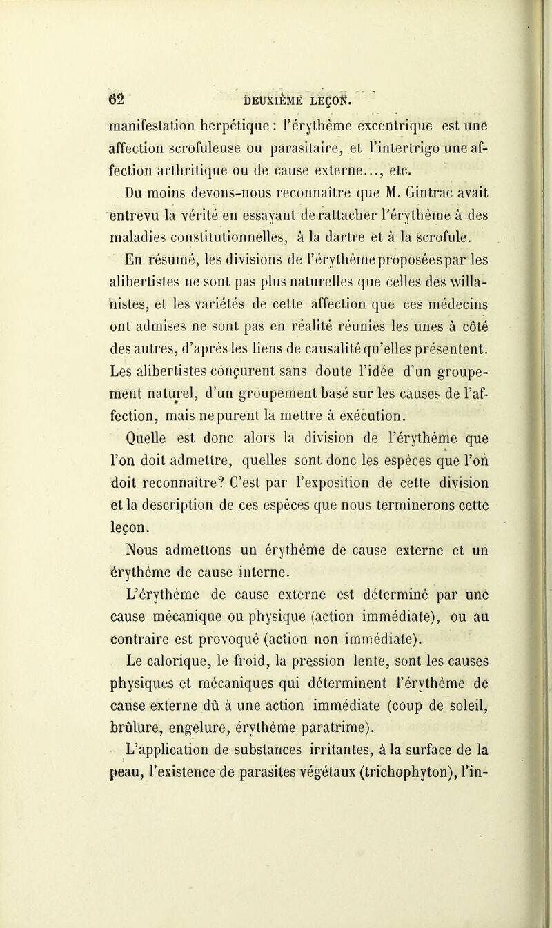 manifestation herpétique : l’érythème excentrique est une affection scrofuleuse ou parasitaire, et l’intertrigo une af- fection arthritique ou de cause externe..., etc. Du moins devons-nous reconnaître que M. Gintrac avait entrevu la vérité en essayant de rattacher l’érythème à des maladies constitutionnelles, à la dartre et à la scrofule. En résumé, les divisions de l’érythème proposées par les alibertistes ne sont pas plus naturelles que celles des willa- nistes, et les variétés de cette affection que ces médecins ont admises ne sont pas en réalité réunies les unes à côté des autres, d’après les liens de causalité qu’elles présentent. Les alibertistes conçurent sans doute l’idée d’un groupe- ment naturel, d’un groupement basé sur les causes de l’af- fection, mais ne purent la mettre à exécution. Quelle est donc alors la division de l’érythème que l’on doit admettre, quelles sont donc les espèces que l’on doit reconnaître? C’est par l’exposition de cette division et la description de ces espèces que nous terminerons cette leçon. Nous admettons un érythème de cause externe et un érythème de cause interne. L’érythème de cause externe est déterminé par une cause mécanique ou physique (action immédiate), ou au contraire est provoqué (action non immédiate). Le calorique, le froid, la pression lente, sont les causes physiques et mécaniques qui déterminent l’érythème de cause externe dû à une action immédiate (coup de soleil, brûlure, engelure, érythème paratrime). L’application de substances irritantes, à la surface de la peau, l’existence de parasites végétaux (trichophyton), l’in-
