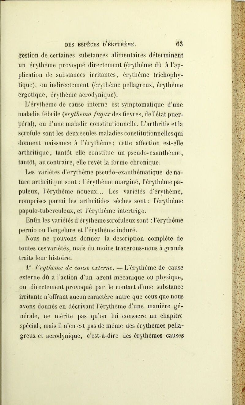 gestion de certaines substances alimentaires déterminent un érythème provoqué directement (érythème dû à l’ap- plication de substances irritantes, érythème trichophy- tique), ou indirectement (érythème pellagreux, érythème ergotique, érythème acrodynique). L’érythème de cause interne est symptomatique d’une maladie fébrile (erythema fugax des fièvres, de l’état puer- péral), ou d’une maladie constitutionnelle. L’arthritis et la scrofule sont les deux seules maladies constitutionnellesqui donnent naissance à l’érythème ; cette affection est-elle arthritique, tantôt elle constitue un pseudo-exanthème, tantôt, au contraire, elle revêt la forme chronique. Les variétés d’érylbème pseudo-exanthématique déna- turé arthritique sont : 1 érythème marginé, l’érythème pa- puleux, l’érythème noueux... Les variétés d’érythème, comprises parmi les arthrilides sèches sont : l’érythème papulo-luberculeux, et l’érythème inlertrigo. Enfin les variétés d’érythème scrofuleux sont : l’érythème pernio ou l’engelure et l’érythème induré. Nous ne pouvons donner la description complète de toutes ces variétés, mais du moins tracerons-nous à grands traits leur histoire. 1° Erythème de cause externe. — L’érythème de cause externe dû à faction d’un agent mécanique ou physique, ou directement provoqué par le contact d’une substance irritante n’offrant aucun caractère autre que ceux que nous avons donnés en décrivant l’érythème d’une manière gé- nérale, ne mérite pas qu’on lui consacre un chapitre spécial; mais il n’en est pas de même des érythèmes pella- greux et acrodynique, c’est-à-dire des érythèmes causés