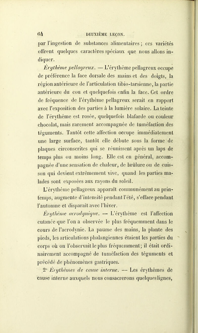 par l’ingestion de substances alimentaires ; ces variétés offrent quelques caractères spéciaux que nous allons in- diquer. Erythème pellagreux. — L’érythème pellagreux occupe de préférence la face dorsale des mains et des doigts, la région antérieure de l’articulation tibio-tarsienne, la partie antérieure du cou et quelquefois enfin la face. Cet ordre de fréquence de l’érythème pellagreux serait en rapport avec l’exposition des parties à la lumière solaire. La teinte de l’érythème est rosée, quelquefois blafarde ou couleur chocolat, mais rarement accompagnée de tuméfaction des téguments. Tantôt cette affection occupe immédiatement une large surface, tantôt elle débute sous la forme de plaques circonscrites qui se réunissent après un laps de temps plus ou moins long. Elle est en général, accom- pagnée d’une sensation de chaleur, de brûlure ou de cuis- son qui devient extrêmement vive, quand les parties ma- lades sont exposées aux rayons du soleil. L’érythème pellagreux apparaît communément au prin- temps, augmente d’intensité pendant Tété, s’efface pendant l’automne et disparaît avec l’hiver. Erythème acrodynique. — L’érythème est l’affection cutanée que Ton a observée le plus fréquemment dans le cours de l’acrodynie. La paume des mains, la plante des pieds, les articulations phalangiennes étaient les parties du corps où on l’observait le plus fréquemment; il était ordi- nairement accompagné de tuméfaction des téguments et précédé de phénomènes gastriques. 2° Erythèmes de cause interne. — Les érythèmes de cause interne auxquels nous consacrerons quelqueslignes,