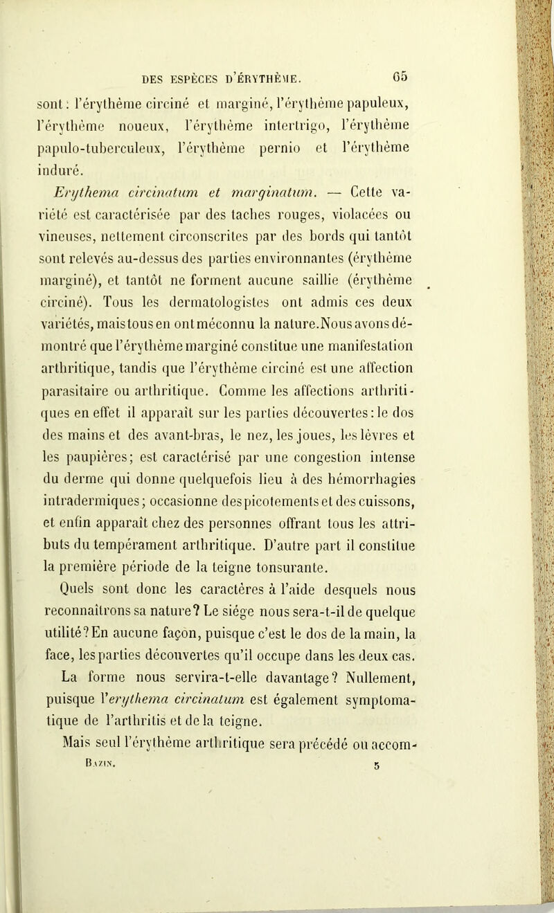 sont: l'érythème circiné et marginé, l’érythème papuleux, l’érythème noueux, l’érythème intertrigo, l’érythème papulo-tuberculeux, l’érythème pernio et l’érythème induré. Erythema circinatum et marginatum. — Cette va- riété est caractérisée par des taches rouges, violacées ou vineuses, nettement circonscrites par des bords qui tantôt sont relevés au-dessus des parties environnantes (érythème marginé), et tantôt ne forment aucune saillie (érythème circiné). Tous les dermatologistes ont admis ces deux variétés, mais tous en ont méconnu la nature.Nous avons dé- montré que l’érythème marginé constitue une manifestation arthritique, tandis que l’érythème circiné estime affection parasitaire ou arthritique. Comme les affections arthriti- ques en effet il apparaît sur les parties découvertes : le dos des mains et des avant-bras, le nez, les joues, les lèvres et les paupières; est caractérisé par une congestion intense du derme qui donne quelquefois lieu à des hémorrhagies intradermiques ; occasionne des picotements et des cuissons, et enfin apparaît chez des personnes offrant tous les attri- buts du tempérament arthritique. D’autre part il constitue la première période de la teigne tonsurante. Quels sont donc les caractères à l’aide desquels nous reconnaîtrons sa nature? Le siège nous sera-t-il de quelque utilité? En aucune façon, puisque c’est le dos de la main, la face, les parties découvertes qu’il occupe dans les deux cas. La forme nous servira-t-elle davantage? Nullement, puisque Yerythema circinatum est également symptoma- tique de l’arthritis et delà teigne. Mais seul l’érythème arthritique sera précédé ou accom- Bazin. 5