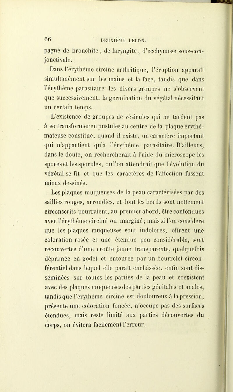 pagné de bronchite, de laryngite, d’ecchymose sous-con- jonctivale. Dans l’érythème circiné arthritique, l’éruption apparaît simultanément sur les mains et la face, tandis que dans l’érythème parasitaire les divers groupes ne s’observent que successivement, la germination du végétal nécessitant un certain temps. L’existence de groupes de vésicules qui ne tardent pas à se transformeren pustules au centre de la plaque érythé- mateuse constitue, quand il existe, un caractère important qui n’appartient qu’à l’érytlième parasitaire. D’ailleurs, dans le doute, on rechercherait à l’aide du microscope les spores et les sporules, oul’on attendrait que l’évolution du végétal se fit et que les caractères de l’affection fussent mieux dessinés. Les plaques muqueuses de la peau caractérisées par des saillies rouges, arrondies, et dont les bords sont nettement circonscrits pourraient, au premier abord, être confondues avec l’érythème circiné ou marginé; mais si l’on considère que les plaques muqueuses sont indolores, offrent une coloration rosée et une étendue peu considérable, sont recouvertes d’une croûte jaune transparente, quelquefois déprimée en godet et entourée par un bourrelet circon- férentiel dans lequel elle paraît enchâssée, enfin sont dis- séminées sur toutes les parties de la peau et coexistent avec des plaques muqueuses des parties génilales et anales, tandis que l’érythème circiné est douloureux à la pression, présente une coloration foncée, n’occupe pas des surfaces étendues, mais reste limité aux parties découvertes du corps, on évitera facilement l’erreur.