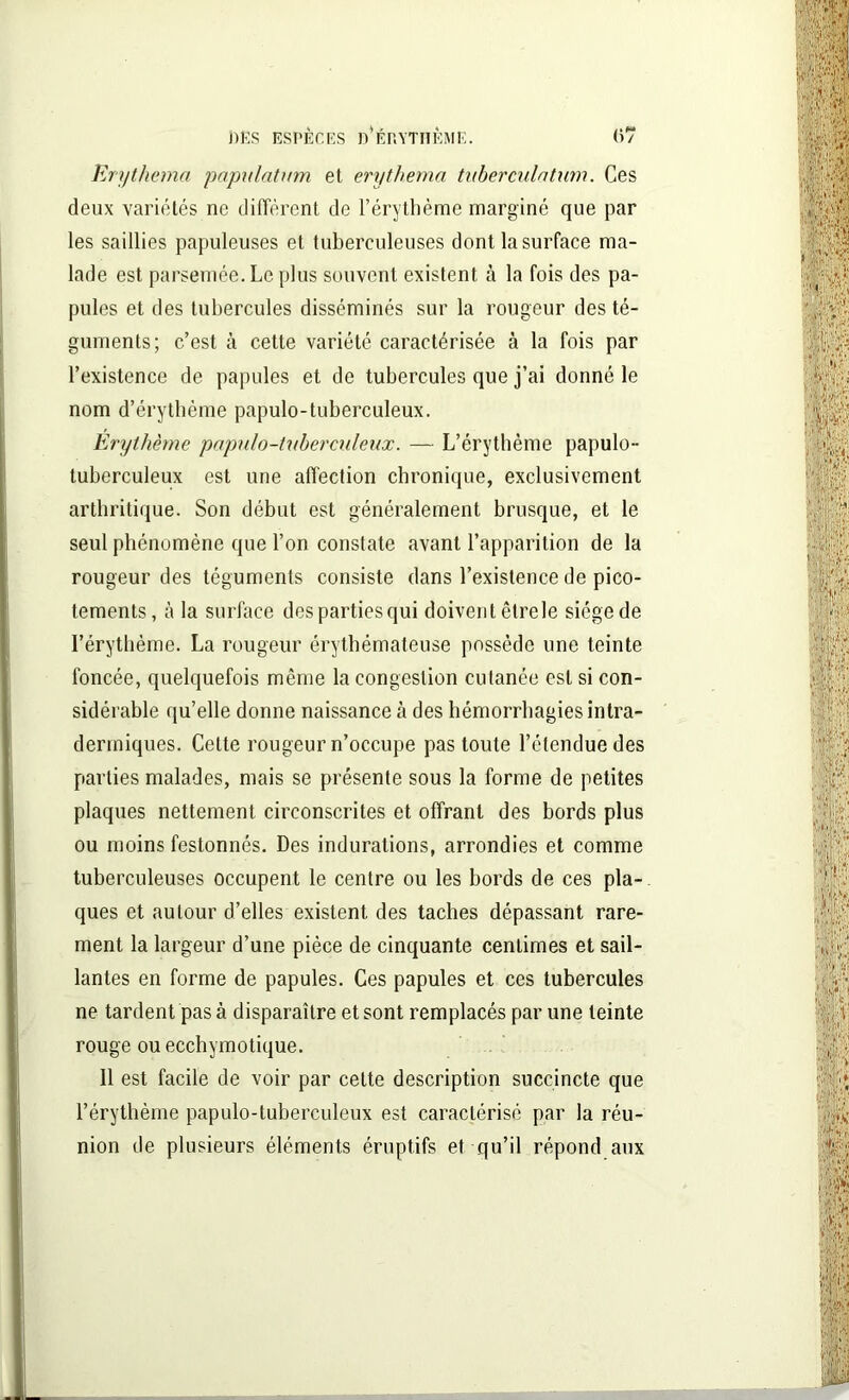 Erythemci papulatum et erythema tubercule/tum. Ces deux variétés ne diffèrent de l’érythème marginé que par les saillies papuleuses et tuberculeuses dont la surface ma- lade est parsemée. Le plus souvent existent à la fois des pa- pules et des tubercules disséminés sur la rougeur des té- guments; c’est à cette variété caractérisée à la fois par l’existence de papules et de tubercules que j’ai donné le nom d’érythème papulo-tuberculeux. Erythème populo-tuberculeux. — L’érythème papulo- tuberculeux est une affection chronique, exclusivement arthritique. Son début est généralement brusque, et le seul phénomène que l’on constate avant l’apparition de la rougeur des téguments consiste dans l’existence de pico- tements, à la surface despartiesqui doivent êtrele siège de l’érythème. La rougeur érythémateuse possède une teinte foncée, quelquefois même la congestion cutanée est si con- sidérable qu’elle donne naissance à des hémorrhagies intra- dermiques. Cette rougeur n’occupe pas toute l’étendue des parties malades, mais se présente sous la forme de petites plaques nettement circonscrites et offrant des bords plus ou moins festonnés. Des indurations, arrondies et comme tuberculeuses occupent le centre ou les bords de ces pla- ques et autour d’elles existent des taches dépassant rare- ment la largeur d’une pièce de cinquante centimes et sail- lantes en forme de papules. Ces papules et ces tubercules ne tardent pas à disparaître et sont remplacés par une teinte rouge ou ecchymotique. 11 est facile de voir par cette description succincte que l’érythème papulo-tuberculeux est caractérisé par la réu- nion de plusieurs éléments éruptifs et qu’il répond aux