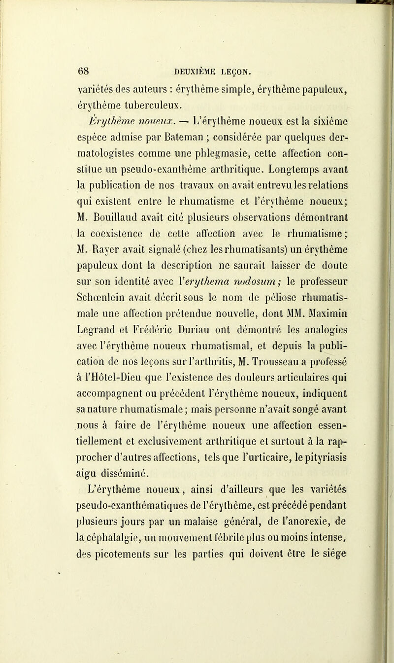 variétés des auteurs : érythème simple, érythème papuleux, érythème tuberculeux. Erythème noueux. — L’érythème noueux est la sixième espèce admise par Bateman ; considérée par quelques der- matologisles comme une phlegmasie, celte affection con- stitue un pseudo-exanthème arthritique. Longtemps avant la publication de nos travaux on avait entrevu les relations qui existent entre le rhumatisme et l’érythème noueux; M. Bouillaud avait cité plusieurs observations démontrant la coexistence de cette affection avec le rhumatisme; M. Rayer avait signalé (chez les rhumatisants) un érythème papuleux dont la description ne saurait laisser de doute sur son identité avec Xerythema nodosum ; le professeur Schœnlein avait décrit sous le nom de péliose rhumatis- male une affection prétendue nouvelle, dont MM. Maximin Legrand et Frédéric Duriau ont démontré les analogies avec l’érythème noueux rhumatismal, et depuis la publi- cation de nos leçons sur l’arlhritis, M. Trousseau a professé à l’Hôtel-Dieu que l’existence des douleurs articulaires qui accompagnent ou précèdent l’érythème noueux, indiquent sa nature rhumatismale; mais personne n’avait songé avant nous à faire de l’érythème noueux une affection essen- tiellement et exclusivement arthritique et surtout à la rap- procher d’autres affections, tels que l’urticaire, le pityriasis aigu disséminé. L’érythème noueux, ainsi d’ailleurs que les variétés pseudo-exanthématiques de l’érythème, est précédé pendant plusieurs jours par un malaise général, de l’anorexie, de la,céphalalgie, un mouvement fébrile plus ou moins intense, des picotements sur les parties qui doivent être le siège