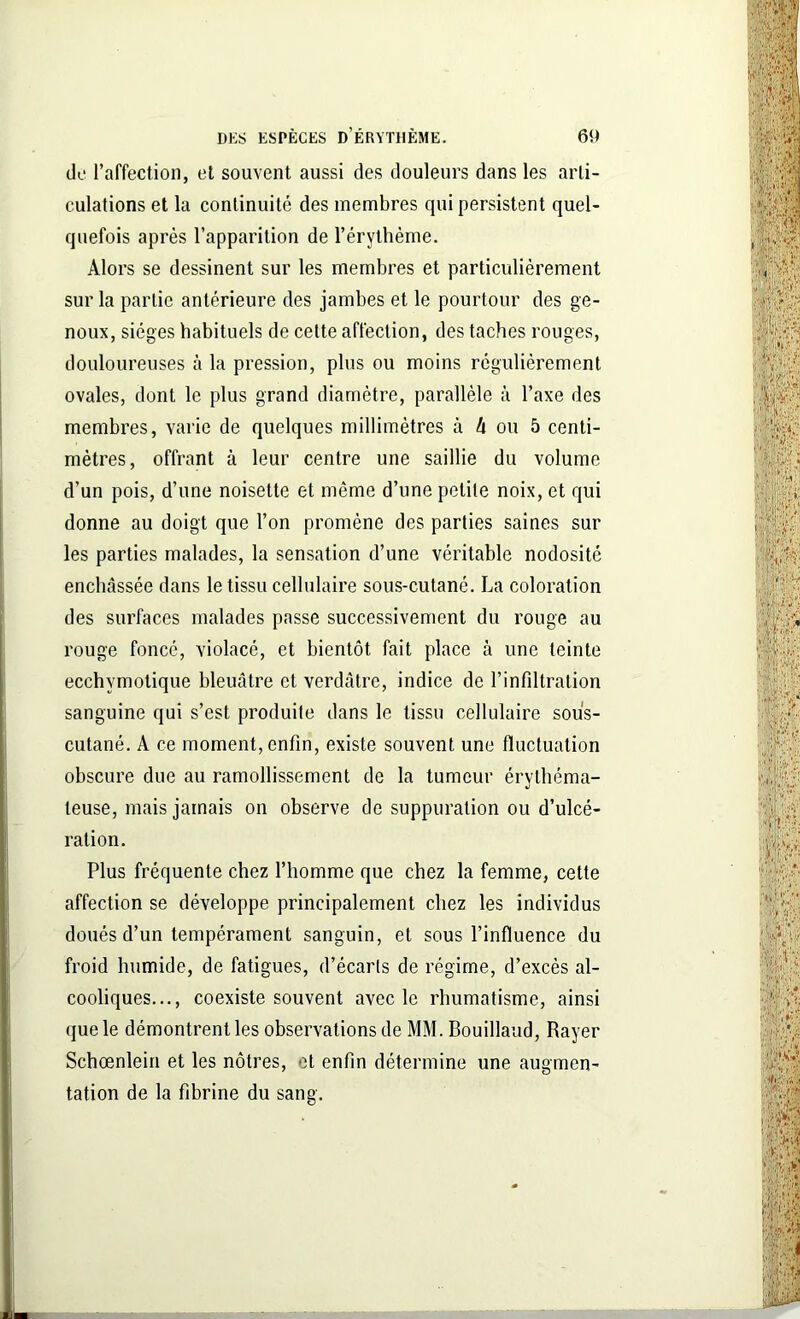 de l’affection, et souvent aussi des douleurs dans les arti- culations et la continuité des membres qui persistent quel- quefois après l’apparition de l’érythème. Alors se dessinent sur les membres et particulièrement sur la partie antérieure des jambes et le pourtour des ge- noux, sièges habituels de cette affection, des taches rouges, douloureuses à la pression, plus ou moins régulièrement ovales, dont le plus grand diamètre, parallèle à l’axe des membres, varie de quelques millimètres à à ou 5 centi- mètres, offrant à leur centre une saillie du volume d’un pois, d’une noisette et même d’une petite noix, et qui donne au doigt que l’on promène des parties saines sur les parties malades, la sensation d’une véritable nodosité enchâssée dans le tissu cellulaire sous-cutané. La coloration des surfaces malades passe successivement du rouge au rouge foncé, violacé, et bientôt fait place à une teinte ecchymotique bleuâtre et verdâtre, indice de l’infiltration sanguine qui s’est produite dans le tissu cellulaire sous- cutané. A ce moment, enfin, existe souvent une fluctuation obscure due au ramollissement de la tumeur érythéma- teuse, mais jamais on observe de suppuration ou d’ulcé- ration. Plus fréquente chez l’homme que chez la femme, cette affection se développe principalement chez les individus doués d’un tempérament sanguin, et sous l’influence du froid humide, de fatigues, d’écarts de régime, d’excès al- cooliques..., coexiste souvent avec le rhumatisme, ainsi que le démontrent les observations de MM. Bouillaud, Rayer Schœnlein et les nôtres, et enfin détermine une augmen- tation de la fibrine du sang.