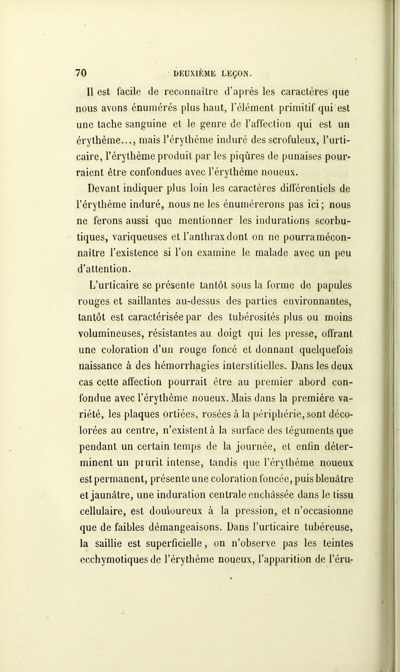 Il est facile de reconnaître d’après les caractères que nous avons énumérés plus haut, l’élément primitif qui est une tache sanguine et le genre de l’affection qui est un érythème..., mais l’érythème induré des scrofuleux, l’urti- caire, l’érythème produit par les piqûres de punaises pour- raient être confondues avec l’érythème noueux. Devant indiquer plus loin les caractères différentiels de l’érythème induré, nous ne les énumérerons pas ici; nous ne ferons aussi que mentionner les indurations scorbu- tiques, variqueuses et l’anthrax dont on ne pourramécon- naître l’existence si l’on examine le malade avec un peu d’attention. L’urticaire se présente tantôt sous la forme de papules rouges et saillantes au-dessus des parties environnantes, tantôt est caractérisée par des tubérosités plus ou moins volumineuses, résistantes au doigt qui les presse, offrant une coloration d’un rouge foncé et donnant quelquefois naissance à des hémorrhagies interstitielles. Dans les deux cas cette affection pourrait être au premier abord con- fondue avec l’érythème noueux. Mais dans la première va- riété, les plaques ortiées, rosées à la périphérie, sont déco- lorées au centre, n’existent à la surface des téguments que pendant un certain temps de la journée, et enfin déter- minent un prurit intense, tandis que l’érythème noueux est permanent, présente une coloration foncée, puis bleuâtre et jaunâtre, une induration centrale enchâssée dans le tissu cellulaire, est douloureux à la pression, et n’occasionne que de faibles démangeaisons. Dans l’urticaire tubéreuse, la saillie est superficielle, on n’observe pas les teintes ecchymotiques de l’érythème noueux, l’apparition de féru-
