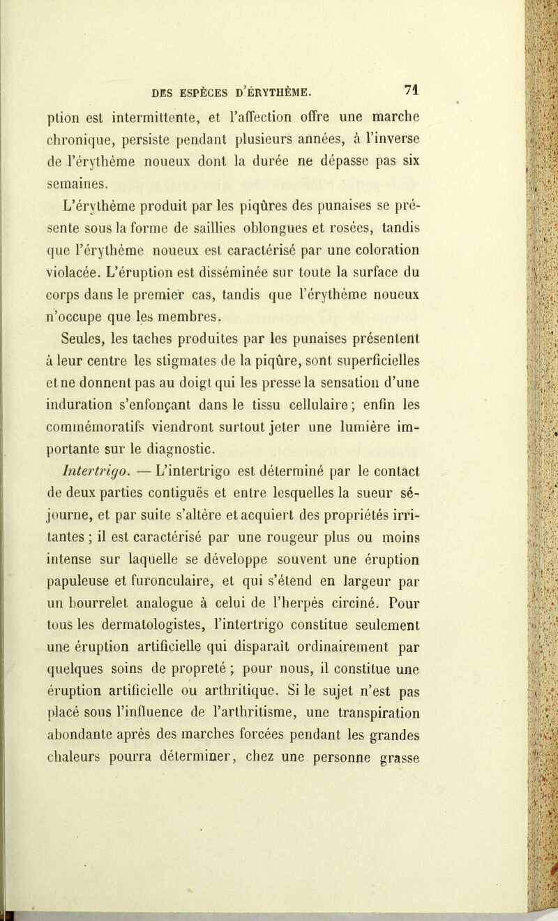 ption est intermittente, et l'affection offre une marche chronique, persiste pendant plusieurs années, à l’inverse de l’érythème noueux dont la durée ne dépasse pas six semaines. L’érvthème produit par les piqûres des punaises se pré- sente sous la forme de saillies oblongues et rosées, tandis que l’érythème noueux est caractérisé par une coloration violacée. L’éruption est disséminée sur toute la surface du corps dans le premier cas, tandis que l’érythème noueux n’occupe que les membres. Seules, les taches produites par les punaises présentent à leur centre les stigmates de la piqûre, sont superficielles et ne donnent pas au doigt qui les presse la sensation d’une induration s’enfonçant dans le tissu cellulaire ; enfin les commémoratifs viendront surtout jeter une lumière im- portante sur le diagnostic. lntertrigo. — L’intertrigo est déterminé par le contact de deux parties contiguës et entre lesquelles la sueur sé- journe, et par suite s’altère et acquiert des propriétés irri- tantes ; il est caractérisé par une rougeur plus ou moins intense sur laquelle se développe souvent une éruption papuleuse et furonculaire, et qui s’étend en largeur par un bourrelet analogue à celui de l’herpès circiné. Pour tous les dermatologistes, l’intertrigo constitue seulement une éruption artificielle qui disparaît ordinairement par quelques soins de propreté ; pour nous, il constitue une éruption artificielle ou arthritique. Si le sujet n’est pas placé sous l’inlluence de l’arthritisme, une transpiration abondante après des marches forcées pendant les grandes chaleurs pourra déterminer, chez une personne grasse ■