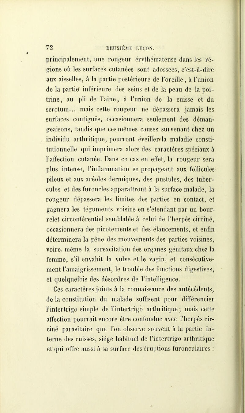 principalement, une rougeur érythémateuse clans les ré- gions où les surfaces cutanées sont adossées, c’est-à-dire aux aisselles, à la partie postérieure de l’oreille, à l’union de la partie inférieure des seins et de la peau de la poi- trine, au pli de l’aine, à l’union de la cuisse et du scrotum... mais cette rougeur ne dépassera jamais les surfaces contiguës, occasionnera seulement des déman- geaisons, tandis que ces mêmes causes survenant chez un individu arthritique, pourront éveiller»la maladie consti- tutionnelle qui imprimera alors des caractères spéciaux à l’affection cutanée. Dans ce cas en effet, la rougeur sera plus intense, l’inflammation se propageant aux follicules pileux et aux aréoles dermiques, des pustules, des tuber- cules et des furoncles apparaîtront à la surface malade, la rougeur dépassera les limites des parties en contact, et gagnera les téguments voisins en s’étendant par un bour- relet circonférentiel semblable à celui de l’herpès circiné, occasionnera des picotements et des élancements, et enfin déterminera la gêne des mouvements des parties voisines, voire, même la surexcitation des organes génitaux chez la femme, s’il envahit la vulve et le vagin, et consécutive- ment l’amaigrissement, le trouble des fonctions digestives, et quelquefois des désordres de l’intelligence. Ces caractères joints à la connaissance des antécédents, de la constitution du malade suffisent pour différencier l’intertrigo simple de l’intertrigo arthritique ; mais cette affection pourrait encore être confondue avec l’herpès cir- ciné parasitaire que l’on observe souvent à la partie in- terne des cuisses, siège habituel de l’intertrigo arthritique et qui offre aussi à sa surface des éruptions furonculaires :