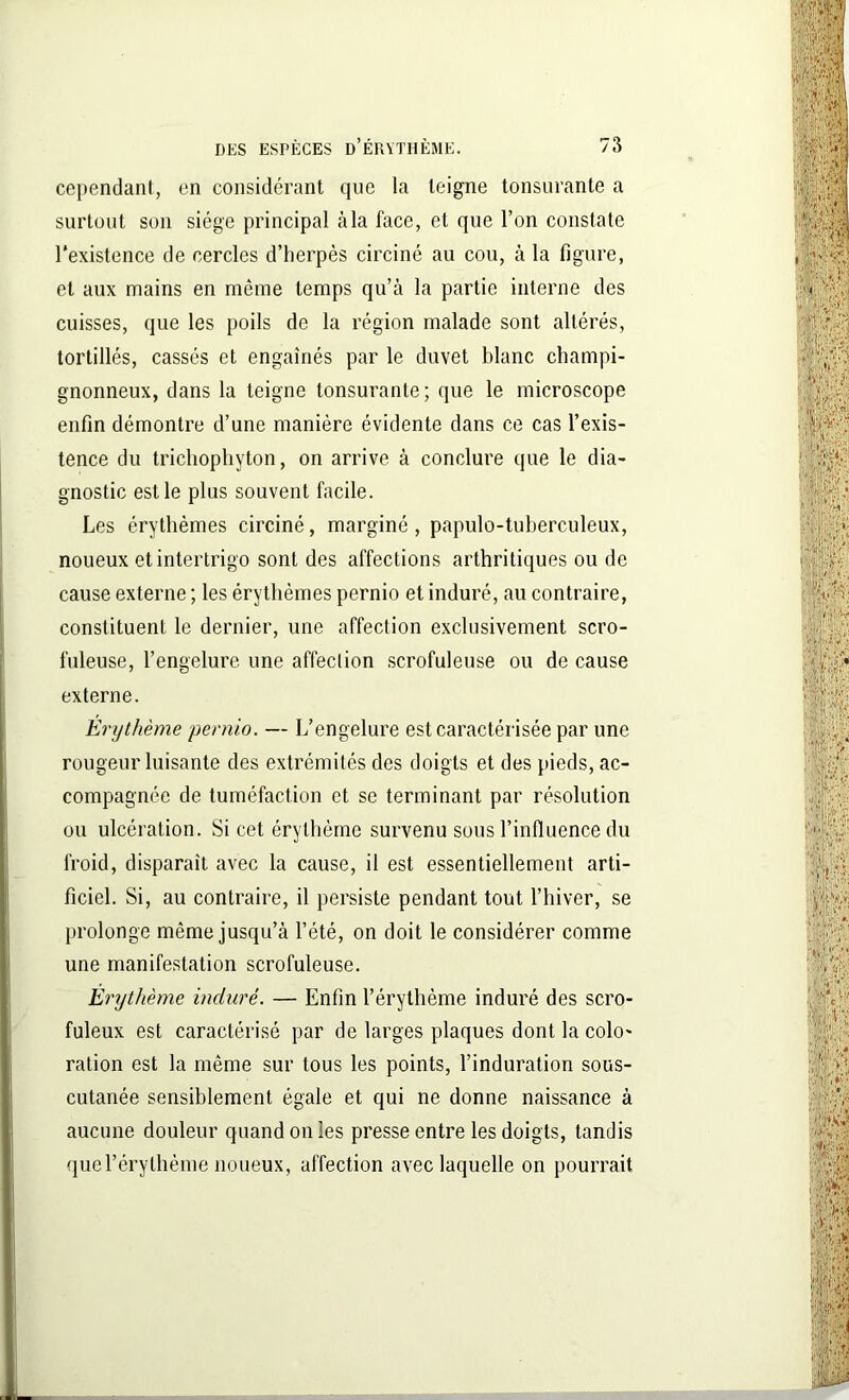 cependant, en considérant que la teigne tonsurante a surtout son siège principal à la face, et que l’on constate l'existence de cercles d’herpès circiné au cou, à la figure, et aux mains en même temps qu’à la partie interne des cuisses, que les poils de la région malade sont altérés, tortillés, cassés et engainés par le duvet blanc champi- gnonneux, dans la teigne tonsurante; que le microscope enfin démontre d’une manière évidente dans ce cas l’exis- tence du trichophyton, on arrive à conclure que le dia- gnostic est le plus souvent facile. Les érythèmes circiné, marginé, papulo-tuberculeux, noueux et intertrigo sont des affections arthritiques ou de cause externe ; les érythèmes pernio et induré, au contraire, constituent le dernier, une affection exclusivement scro- fuleuse, l’engelure une affection scrofuleuse ou de cause externe. Érythème pernio. — L’engelure est caractérisée par une rougeur luisante des extrémités des doigts et des pieds, ac- compagnée de tuméfaction et se terminant par résolution ou ulcération. Si cet érythème survenu sous l’influence du froid, disparaît avec la cause, il est essentiellement arti- ficiel. Si, au contraire, il persiste pendant tout l’hiver, se prolonge même jusqu’à l’été, on doit le considérer comme une manifestation scrofuleuse. Érythème induré. — Enfin l’érythème induré des scro- fuleux est caractérisé par de larges plaques dont la colo- ration est la même sur tous les points, l’induration sous- cutanée sensiblement égale et qui ne donne naissance à aucune douleur quand on les presse entre les doigts, tandis que l’érythème noueux, affection avec laquelle on pourrait