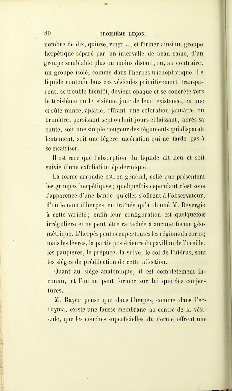 nombre de dix, quinze, vingt..., et former ainsi un groupe herpétique séparé par un intervalle de peau saine, d’un groupe semblable plus ou moins distant, ou, au contraire, un groupe isolé, comme dans l’herpès trichophytique. Le liquide contenu dans ces vésicules primitivement transpa- rent, se trouble bientôt, devient opaque et se concrète vers le troisième ou le sixième jour de leur existence, en une croûte mince, aplatie, offrant une coloration jaunâtre ou brunâtre, persistant sept ou huit jours et laissant, après sa chute, soit une simple rougeur des téguments qui disparaît lentement, soit une légère ulcération qui ne tarde pas à se cicatriser. Il est rare que l’absorption du liquide ait lieu et soit suivie d’une exfoliation épidermique. La forme arrondie est, en général, celle que présentent les groupes herpétiques ; quelquefois cependant c’est sous l’apparence d’une bande qu’elles s’offrent à l’observateur, d’où le nom d’herpès en traînée qu’a donné M. Devergie à cette variété ; enfin leur configuration est quelquefois irrégulière et ne peut être rattachée à aucune forme géo- métrique. L’herpès peut occuper toutes les régions du corps; mais les lèvres, la partie postérieure du pavillon de l’oreille, les paupières, le prépuce, la vulve, le col de l’utérus, sont les sièges de prédilection de celte affection. Quant au siège anatomique, il est complètement in- connu, et l’on ne peut former sur lui que des conjec- tures. M. Rayer pense que dans l’herpès, comme dans l’ec- thyma, existe une fausse membrane au centre de la vési- cule, que les couches superficielles du derme offrent une
