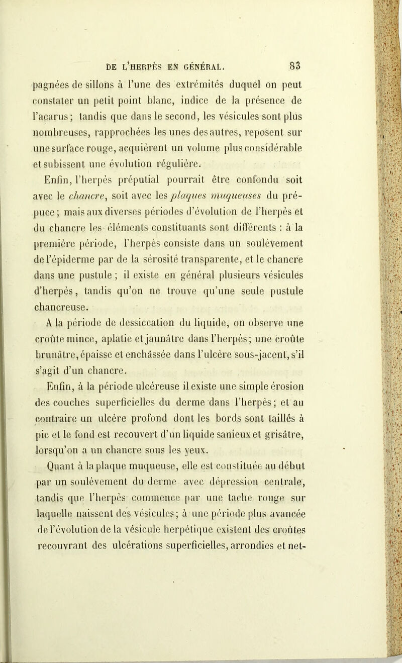 pagnées de sillons à l’une des extrémités duquel on peut constater un petit point blanc, indice de la présence de l’acarus; tandis que dans le second, les vésicules sont plus nombreuses, rapprochées les unes desautres, reposent sur une surface rouge, acquièrent un volume plus considérable et subissent une évolution régulière. Enfin, l’herpès préputial pourrait être confondu soit avec le chancre, soit avec les plaques muqueuses du pré- puce; mais aux diverses périodes d’évolution de l’herpès et du chancre les éléments constituants sont différents : à la première période, l’herpès consiste dans un soulèvement de l’épiderme par de la sérosité transparente, et le chancre dans une pustule ; il existe en général plusieurs vésicules d’herpès, tandis qu’on ne trouve qu’une seule pustule chancreuse. A la période de dessiccation du liquide, on observe une croûte mince, aplatie et jaunâtre dans l’herpès; une croûte brunâtre, épaisse et enchâssée dans l’ulcère sous-jacent, s’il s’agit d’un chancre. Enfin, à la période ulcéreuse il existe une simple érosion des couches superficielles du derme dans l’herpès; et au contraire un ulcère profond dont les bords sont taillés à pic et le fond est recouvert d’un liquide sanieux et grisâtre, lorsqu’on a un chancre sous les yeux. Quant à la plaque muqueuse, elle est constituée au début par un soulèvement du derme avec dépression centrale, tandis que l’herpès commence par une tache rouge sur laquelle naissent des vésicules; à une période plus avancée de l’évolution de la vésicule herpétique existent des croûtes recouvrant des ulcérations superficielles, arrondies et net-