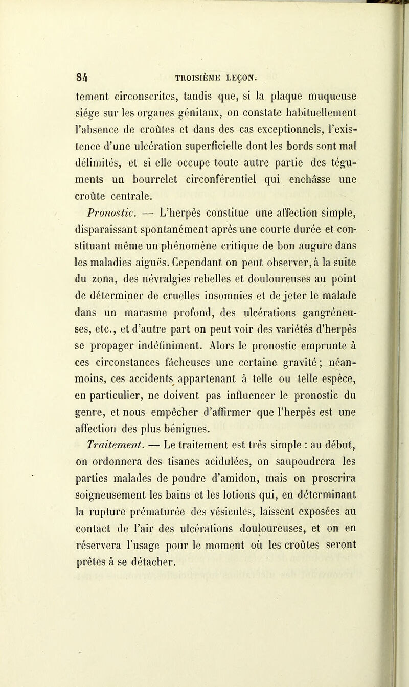 ternent circonscrites, tandis que, si la plaque muqueuse siège sur les organes génitaux, on constate habituellement l’absence de croûtes et dans des cas exceptionnels, l’exis- tence d’une ulcération superficielle dont les bords sont mal délimités, et si elle occupe toute autre partie des tégu- ments un bourrelet circonférentiel qui enchâsse une croûte centrale. Pronostic. — L’herpès constitue une affection simple, disparaissant spontanément après une courte durée et con- stituant même un phénomène critique de bon augure dans les maladies aiguës. Cependant on peut observer, à la suite du zona, des névralgies rebelles et douloureuses au point de déterminer de cruelles insomnies et de jeter le malade dans un marasme profond, des ulcérations gangréneu- ses, etc., et d’autre part on peut voir des variétés d’herpès se propager indéfiniment. Alors le pronostic emprunte à ces circonstances fâcheuses une certaine gravité ; néan- moins, ces accidents^ appartenant à telle ou telle espèce, en particulier, ne doivent pas influencer le pronoslic du genre, et nous empêcher d’affirmer que l’herpès est une affection des plus bénignes. Traitement. — Le traitement est très simple : au début, on ordonnera des tisanes acidulées, on saupoudrera les parties malades de poudre d’amidon, mais on proscrira soigneusement les bains et les lotions qui, en déterminant la rupture prématurée des vésicules, laissent exposées au contact de l’air des ulcérations douloureuses, et on en réservera l’usage pour le moment où les croûtes seront prêtes à se détacher.