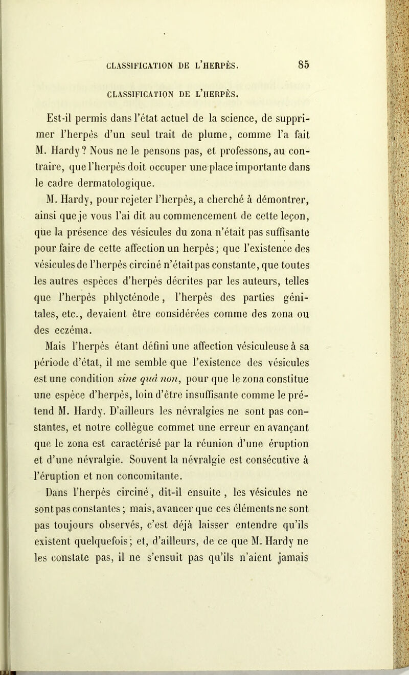 CLASSIFICATION DE L’HERPÈS. Est-il permis dans l’état actuel de la science, de suppri- mer l’herpès d’un seul trait de plume, comme l’a fait M. Hardy? Nous ne le pensons pas, et professons,au con- traire, que l’herpès doit occuper une place importante dans le cadre dermatologique. M. Hardy, pour rejeter l’herpès, a cherché à démontrer, ainsi que je vous l’ai dit au commencement de cette leçon, que la présence des vésicules du zona n’était pas suffisante pour faire de cette affection un herpès ; que l’existence des vésicules de l’herpès circiné n’étaitpas constante, que toutes les autres espèces d’herpès décrites par les auteurs, telles que l’herpès phlycténode, l’herpès des parties géni- tales, etc., devaient être considérées comme des zona ou des eczéma. Mais l’herpès étant défini une affection vésiculeuseà sa période d’état, il me semble que l’existence des vésicules est une condition sine quel non, pour que le zona constitue une espèce d’herpès, loin d’ètre insuffisante comme le pré- tend M. Hardy. D’ailleurs les névralgies ne sont pas con- stantes, et notre collègue commet une erreur en avançant que le zona est caractérisé par la réunion d’une éruption et d’une névralgie. Souvent la névralgie est consécutive à l’éruption et non concomitante. Dans l’herpès circiné, dit-il ensuite , les vésicules ne sont pas constantes; mais, avancer que ces éléments ne sont pas toujours observés, c’est déjà laisser entendre qu’ils existent quelquefois; et, d’ailleurs, de ce que M. Hardy ne les constate pas, il ne s’ensuit pas qu’ils n’aient jamais