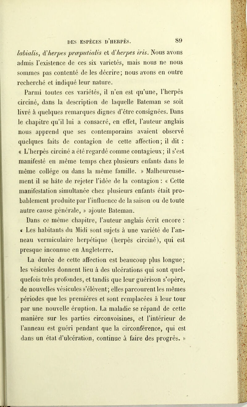 labialts, d’herpes prœputialis et d'herpes iris. Nous avons admis l’existence de ces six variétés, mais nous ne nous sommes pas contenté de les décrire; nous avons en outre recherché et indiqué leur nature. Parmi toutes ces variétés, il n’en est qu’une, l’herpès circiné, dans la description de laquelle Bateman se soit livré à quelques remarques dignes d’être consignées. Dans le chapitre qu’il lui a consacré, en effet, l’auteur anglais nous apprend que ses contemporains avaient observé quelques faits de contagion de cette affection; il dit : « L’herpès circiné a été regardé comme contagieux; il s’est manifesté en même temps chez plusieurs enfants dans le même collège ou dans la même famille. » Malheureuse- ment il se hâte de rejeter l’idée de la contagion : « Celte manifestation simultanée chez plusieurs enfants était pro- bablement produite par l’influence de la saison ou de toute autre cause générale, » ajoute Bateman. Dans ce même chapitre, l’auteur anglais écrit encore : « Les habitants du Midi sont sujets à une variété de l’an- neau vermiculaire herpétique (herpès circiné), qui est presque inconnue en Angleterre. La durée de cette affection est beaucoup plus longue; les vésicules donnent lieu à des ulcérations qui sont quel- quefois très profondes, et tandis que leur guérison s’opère, de nouvelles vésicules s’élèvent; elles parcourent les mêmes périodes que les premières et sont remplacées à leur tour par une nouvelle éruption. La maladie se répand de cette manière sur les parties circonvoisines, et l’intérieur de l’anneau est guéri pendant que la circonférence, qui est dans un état d’ulcération, continue à faire des progrès. »