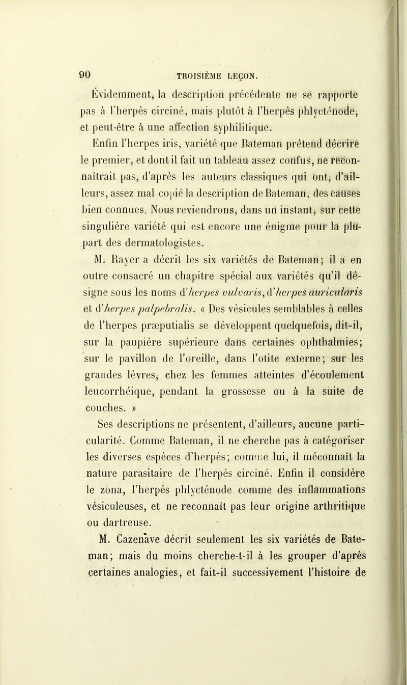 Évidemment, la description précédente ne se rapporte pas à l’herpès circiné, mais plutôt à l’herpès phlvcténode, et peut-être à une affection syphilitique. Enfin l’herpes iris, variété que Bateman prétend décrire le premier, et dont il fait un tableau assez confus, ne recon- naîtrait pas, d’après les auteurs classiques qui Ont, d’ail- leurs, assez mal copié la description de Bateman, des Causes bien connues. Nous reviendrons, dans un instant, sur cette singulière variété qui est encore une énigme pour la plu- part des dermatologistes. M. Rayera décrit les six variétés de Bateman; il a en outre consacré un chapitre spécial aux variétés qu’il dé- signe sous les noms d’herpes vulvaris, d’herpes auricularis et d'herpes palpebralis. « Des vésicules semblables à celles de l’herpes præputialis se développent quelquefois, dit-il, sur la paupière supérieure dans certaines ophtbalriiies; sur le pavillon de l’oreille, dans l’otite externe; sur les grandes lèvres, chez les femmes atteintes d’écoulement leucorrhéique, pendant la grossesse ou à la suite de couches. » Ses descriptions ne présentent, d’ailleurs, aucune parti- cularité. Gomme Bateman, il ne cherche pas à catégoriser les diverses espèces d’herpès; comme lui, il méconnaît la nature parasitaire de l’herpès circiné. Enfin il considère le zona, l’herpès phlycténode comme des inflammations vésiculeuses, et ne reconnaît pas leur origine arthritique ou dartreuse. M. Cazenave décrit seulement les six variétés de Bate- (nan; mais du moins cherche-t-il à les grouper d’après certaines analogies, et fait-il successivement l’histoire de