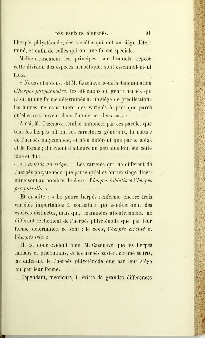l’herpès phlyclénode, des variétés qui ont un siège déter- miné, et enfin de celles qui ont une forme spéciale. Malheureusement les principes sur lesquels repose celle division des espèces herpétiques sont essentiellement faux. « Nous entendons, dit M. Cazenave, sous la dénomination d'herpes phlyctenodes, les affections du genre herpès qui n’ont ni une forme déterminée ni un siège de prédilection ; les autres ne constituent des variétés à part que parce qu’elles se trouvent dans l’un de ces deux cas. » Ainsi, M. Cazenave semble annoncer par ces paroles que tous les herpès offrent les caractères généraux, la nature de l’herpès phlycténode, et n’en diffèrent que parle siège et la forme ; il revient d’ailleurs un peu plus loin sur cette idée et dit : • » Variétés de siège. — Les variétés qui ne diffèrent de l’herpès phlycténode que parce qu’elles ont un siège déter- miné sont au nombre de deux : Y herpes labialis et Y herpes præputialis. » Et ensuite : « Le genre herpès renferme encore trois variétés importantes à connaître qui sembleraient des espèces distinctes, mais qui, examinées attentivement, ne diffèrent réellement de l’herpès phlycténode que par leur forme déterminée, ce sont : le zona, Y herpès circiné et Y herpès iris. î Il est donc évident pour M. Cazenave que les herpes labialis et præputialis, et les herpès zoster, circiné et iris, ne diffèrent de l’herpès phlyclénode que par leur siège ou par leur forme. Cependant, messieurs, il existe de grandes différences