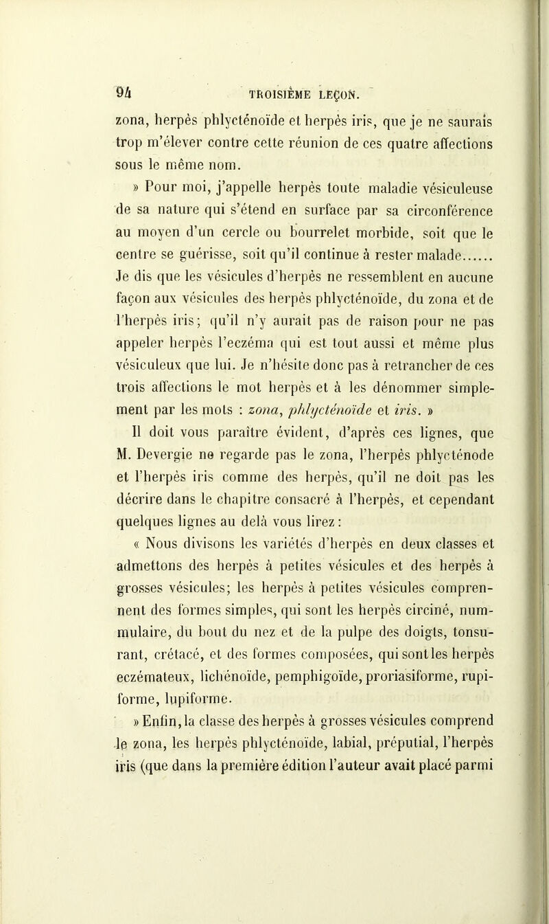 zona, herpès phlycténoïde et herpès iris, que je ne saurais trop m’élever contre celte réunion de ces quatre affections sous le même nom. » Pour moi, j’appelle herpès toute maladie vésiculeuse de sa nature qui s’étend en surface par sa circonférence au moyen d’un cercle ou bourrelet morbide, soit que le centre se guérisse, soit qu’il continue à rester malade Je dis que les vésicules d’herpès ne ressemblent en aucune façon aux vésicules des herpès phlycténoïde, du zona et de l’herpès iris; qu’il n’y aurait pas de raison pour ne pas appeler herpès l’eczéma qui est tout aussi et même plus vésiculeux que lui. Je n’hésite donc pas à retrancher de ces trois affections le mot herpès et à les dénommer simple- ment par les mots : zona, phlycténoïde et iris. » Il doit vous paraître évident, d’après ces lignes, que M. Devergie ne regarde pas le zona, l’herpès phlycténode et l’herpès iris comme des herpès, qu’il ne doit pas les décrire dans le chapitre consacré à l’herpès, et cependant quelques lignes au delà vous lirez : « Nous divisons les variétés d’herpès en deux classes et admettons des herpès à petites vésicules et des herpès à grosses vésicules; les herpès à petites vésicules compren- nent des formes simples, qui sont les herpès circiné, num- mulaire, du bout du nez et de la pulpe des doigts, tonsu- rant, crétacé, et des formes composées, qui sont les herpès eczémateux, lichénoïde, pemphigoïde, proriasiforme, rupi- forme, lupiforme. » Enfin, la classe des herpès à grosses vésicules comprend le zona, les herpès phlycténoïde, labial, préputial, l’herpès j iris (que dans la première édition l’auteur avait placé parmi