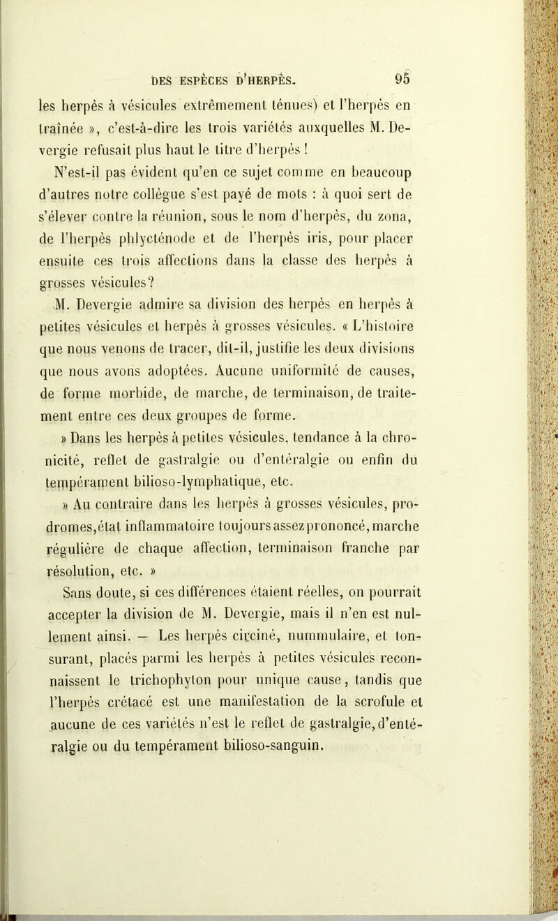 les herpès à vésicules extrêmement ténues) et l’herpès en traînée », c’est-à-dire les trois variétés auxquelles M. De- vergie refusait plus haut le titre d’herpès ! N’est-il pas évident qu’en ce sujet comme en beaucoup d’autres notre collègue s’est payé de mots : à quoi sert de s’élever contre la réunion, sous le nom d’herpès, du zona, de l’herpès phlycténode et de l’herpès iris, pour placer ensuite ces trois affections dans la classe des herpès à grosses vésicules? M. Devergie admire sa division des herpès en herpès à petites vésicules et herpès à grosses vésicules. « L’histoire que nous venons de tracer, dit-il, justifie les deux divisions que nous avons adoptées. Aucune uniformité de causes, de forme morbide, de marche, de terminaison, de traite- ment entre ces deux groupes de forme. » Dans les herpès à petites vésicules, tendance à la chro- nicité, reflet de gastralgie ou d’entéralgie ou enfin du tempérament bilioso-lymphalique, etc. » Au contraire dans les herpès à grosses vésicules, pro- dromes,état inflammatoire toujours assez prononcé, marche régulière de chaque affection, terminaison franche par résolution, etc. » Sans doute, si ces différences étaient réelles, on pourrait accepter la division de M. Devergie, mais il n’en est nul- lement ainsi. — Les herpès circiné, nummulaire, et lon- surant, placés parmi les herpès à petites vésicules recon- naissent le trichophylon pour unique cause, tandis que l’herpès crétacé est une manifestation de la scrofule et aucune de ces variétés n’est le reflet de gastralgie, d’enté- ralgie ou du tempérament bilioso-sanguin.
