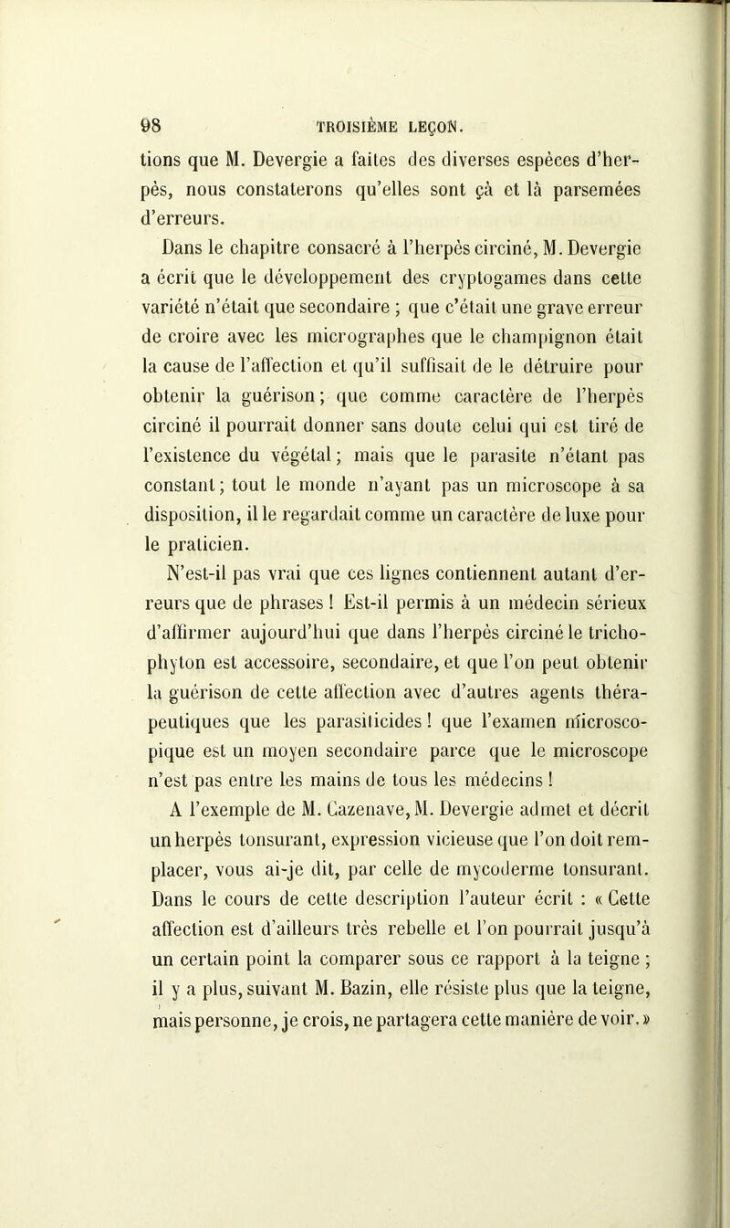 tions que M. Devergie a faites des diverses espèces d’her- pès, nous constaterons qu’elles sont çà et là parsemées d’erreurs. Dans le chapitre consacré à l’herpès circiné, M. Devergie a écrit que le développement des cryptogames dans cette variété n’était que secondaire ; que c’était une grave erreur de croire avec les micrographes que le champignon était la cause de l’affection et qu’il suffisait de le détruire pour obtenir la guérison ; que comme caractère de l’herpès circiné il pourrait donner sans doute celui qui est tiré de l’existence du végétal ; mais que le parasite n’étant pas constant; tout le monde n’ayant pas un microscope à sa disposition, il le regardait comme un caractère de luxe poul- ie praticien. N’est-il pas vrai que ces lignes contiennent autant d’er- reurs que de phrases ! Est-il permis à un médecin sérieux d’affirmer aujourd’hui que dans l’herpès circiné le tricho- phyton est accessoire, secondaire, et que l’on peut obtenir la guérison de cette affection avec d’autres agents théra- peutiques que les parasil icides ! que l’examen ffiicrosco- pique est un moyen secondaire parce que le microscope n’est pas entre les mains de tous les médecins ! A l’exemple de M. Cazenave,M. Devergie admet et décrit un herpès tonsurant, expression vicieuse que l’on doit rem- placer, vous ai-je dit, par celle de mycoderme tonsurant. Dans le cours de cette description l’auteur écrit : « Cette affection est d’ailleurs très rebelle et l’on pourrait jusqu’à un certain point la comparer sous ce rapport à la teigne ; il y a plus, suivant M. Bazin, elle résiste plus que la teigne, mais personne, je crois, ne partagera cette manière de voir. »