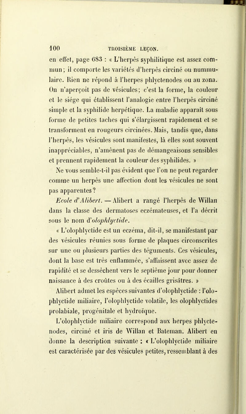 en effet, page 683 : « L’herpès syphilitique est assez com- mun ; il comporte les variétés d’herpès circiné ou nummu- laire. Rien ne répond à l’herpes phlyctenodes ou au zona. On n’aperçoit pas de vésicules; c’est la forme, la couleur et le siège qui établissent l’analogie entre l’herpès circiné simple et la syphilide herpétique. La maladie apparaît sous forme de petites taches qui s’élargissent rapidement et se transforment en rougeurs circinées. Mais, tandis que, dans l’herpès, les vésicules sont manifestes, là elles sont souvent inappréciables, n’amènent pas de démangeaisons sensibles et prennent rapidement la couleur des syphilides. » Ne vous semble-t-il pas évident que l’on ne peut regarder comme un herpès une affection dont les vésicules ne sont pas apparentes ? Ecole cl’Alibert.—Alibert a rangé l’herpès de Willan dans la classe des dermatoses eczémateuses, et l’a décrit sous le nom d'olophlyctide. « L’olophlyctide est un eczéma, dit-il, se manifestant par des vésicules réunies sous forme de plaques circonscrites sur une ou plusieurs parties des téguments. Ces vésicules, dont la base est très enflammée, s’affaissent avec assez de rapidité et se dessèchent vers le septième jour pour donner naissance à des croûtes ou à des écailles grisâtres. » Alibert admet les espèces suivantes d’olophlyctide : l’olo- phlyclide miliaire, l’olophlyctide volatile, les olophlyctides prolabiale, progénitale et hydroïque. L’olophlyctide miliaire correspond aux herpes phlycte- nodes, circiné et iris de Willan et Bateman. Alibert en donne la description suivante : « L’olophlyctide miliaire est caractérisée par des vésicules petites, ressemblant à des
