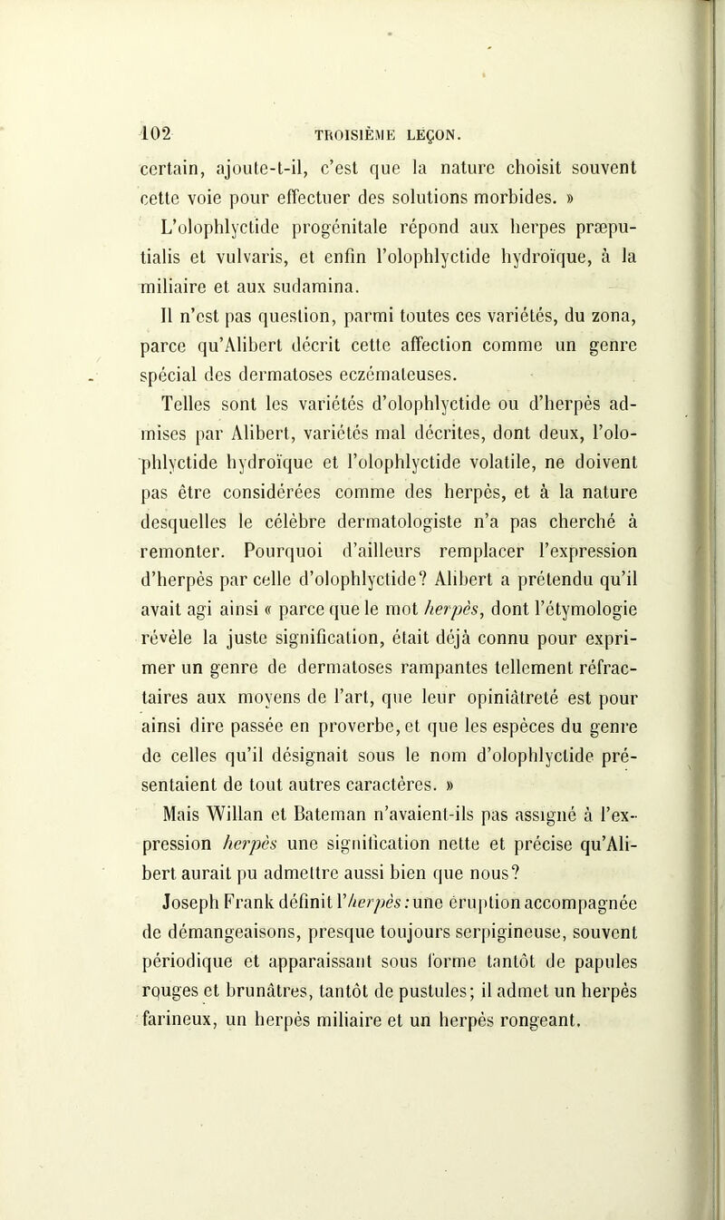 certain, ajoute-t-il, c’est que la nature choisit souvent cette voie pour effectuer des solutions morbides. » L’olophlyclide progénitale répond aux lierpes præpu- tialis et vulvaris, et enfin l’olophlyctide hydroïque, à la miliaire et aux sudamina. Il n’est pas question, parmi toutes ces variétés, du zona, parce qu’Alibert décrit cette affection comme un genre spécial des dermatoses eczémateuses. Telles sont les variétés d’olophlyctide ou d’herpès ad- mises par Alibert, variétés mal décrites, dont deux, l’olo- phlyctide hydroïque et l’olophlyctide volatile, ne doivent pas être considérées comme des herpès, et à la nature desquelles le célèbre dermatologiste n’a pas cherché à remonter. Pourquoi d’ailleurs remplacer l’expression d’herpès parcelle d’olophlyctide? Alibert a prétendu qu’il avait agi ainsi « parce que le mot herpès, dont l’étymologie révèle la juste signification, était déjà connu pour expri- mer un genre de dermatoses rampantes tellement réfrac- taires aux moyens de l’art, que leur opiniâtreté est pour ainsi dire passée en proverbe, et que les espèces du genre de celles qu’il désignait sous le nom d’olophlyctide pré- sentaient de tout autres caractères. » Mais Willan et Bateman n’avaient-ils pas assigné à l’ex- pression herpès une signification nette et précise qu’Ali- bert aurait pu admettre aussi bien que nous? Joseph Frank définit Y herpès : une éruption accompagnée de démangeaisons, presque toujours serpigineuse, souvent périodique et apparaissant sous forme tantôt de papules rquges et brunâtres, tantôt de pustules; il admet un herpès farineux, un herpès miliaire et un herpès rongeant.