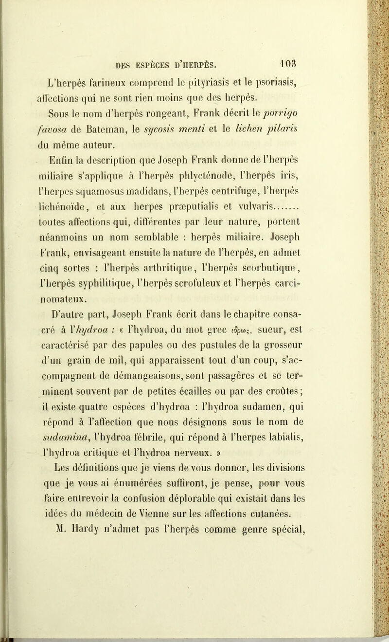L’herpès farineux comprend le pityriasis et le psoriasis, affections qui ne sont rien moins que des herpès. Sous le nom d’herpès rongeant, Frank décrit le porrigo favosa de Bateman, le sycosis menti et le lichen pilaris du même auteur. Enfin la description que Joseph Frank donne de l’herpès miliaire s’applique à l’herpès phlycténode, l’herpès iris, l’herpes squamosus madidans, l’herpès centrifuge, l’herpès lichénoïde, et aux lierpes præputialis et vulvaris toutes affections qui, différentes par leur nature, portent néanmoins un nom semblable : herpès miliaire. Joseph Frank, envisageant ensuite la nature de l’herpès, en admet cinq sortes : l’herpès arthritique, l’herpès scorbutique, l’herpès syphilitique, l’herpès scrofuleux et l’herpès carci- nomateux. D’autre part, Joseph Frank écrit dans le chapitre consa- cré à Yhydroa : « l’hydroa, du mot grec ifyw,-, sueur, est caractérisé par des papules ou des pustules de la grosseur d’un grain de mil, qui apparaissent tout d’un coup, s’ac- compagnent de démangeaisons, sont passagères et se ter- minent souvent par de petites écailles ou par des croûtes; il existe quatre espèces d’hydroa : l’hydroa sudamen, qui répond à l’affection que nous désignons sous le nom de sudamina, l’hydroa fébrile, qui répond à l’herpes labialis, l’hydroa critique et l’hydroa nerveux. » Les définitions que je viens de vous donner, les divisions que je vous ai énumérées suffiront, je pense, pour vous faire entrevoir la confusion déplorable qui existait dans les idées du médecin devienne sur les affections cutanées. M. Hardy n’admet pas l’herpès comme genre spécial,