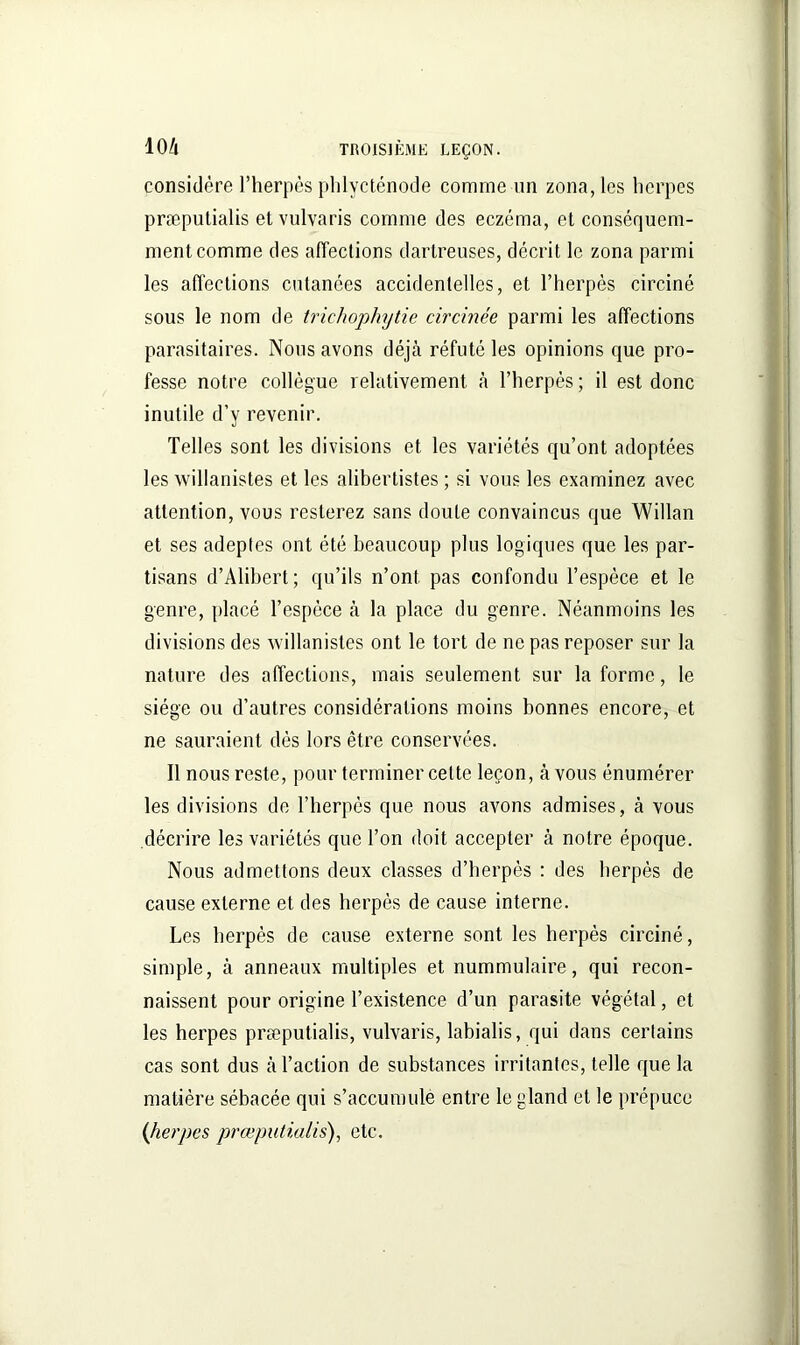 considère l’herpès phlycténode comme un zona, les herpès præputialis etvulvaris comme des eczéma, et conséquem- ment comme des affections dartreuses, décrit le zona parmi les affections cutanées accidentelles, et l’herpès circiné sous le nom de trichophytie circinée parmi les affections parasitaires. Nous avons déjà réfuté les opinions que pro- fesse notre collègue relativement à l’herpès ; il est donc inutile d’y revenir. Telles sont les divisions et les variétés qu’ont adoptées les willanistes et les aliberlistes ; si vous les examinez avec attention, vous resterez sans doute convaincus que Willan et ses adeptes ont été beaucoup plus logiques que les par- tisans d’Alibert; qu’ils n’ont, pas confondu l’espèce et le genre, placé l’espèce à la place du genre. Néanmoins les divisions des willanistes ont le tort de ne pas reposer sur la nature des affections, mais seulement sur la forme, le siège ou d’autres considérations moins bonnes encore, et ne sauraient dès lors être conservées. Il nous reste, pour terminer cette leçon, avons énumérer les divisions de l’herpès que nous avons admises, à vous décrire les variétés que l’on doit accepter à notre époque. Nous admettons deux classes d’herpès : des herpès de cause externe et des herpès de cause interne. Les herpès de cause externe sont les herpès circiné, simple, à anneaux multiples et nummulaire, qui recon- naissent pour origine l’existence d’un parasite végétal, et les herpes præputialis, vulvaris, labialis, qui dans certains cas sont dus à l’action de substances irritantes, telle que la matière sébacée qui s’accumule entre le gland et le prépuce {herpes præputialis), etc.