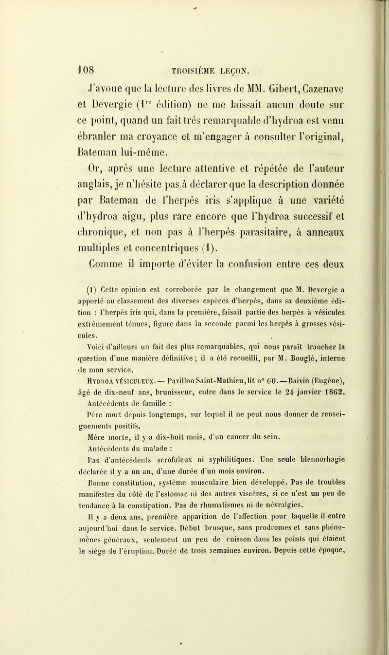 J’avoue que la lecture des livres de MM. Gibert, Cazenavc et Devergie (Lrc édition) ne me laissait aucun doute sur ce point, quand un fait très remarquable d’hydroa est venu ébranler ma croyance et m’engager à consulter l’original, Bateman lui-même. Or, après une lecture attentive et répétée de l’auteur anglais, je n’hésite pas à déclarer que la description donnée par Bateman de l’herpès iris s’applique à une variété d’hydroa aigu, plus rare encore que l’hydroa successif et chronique, et non pas à l’herpès parasitaire, à anneaux multiples et concentriques (1). Comme il importe d’éviter la confusion entre ces deux (I) Cette opinion est corroborée par le changement que M. Devergie a apporté au classement des diverses especes d’herpès, dans sa deuxième édi- tion : l’herpès iris qui, dans la première, faisait partie des herpès à vésicules extrêmement ténues, figure dans la seconde parmi les herpès à grosses vési- cules. Voici d’ailleurs un fait des plus remarquables, qui nous paraît trancher la question d’une manière définitive; il a été recueilli, par M. Bouglé, interne de mon service. Hydiioa vésicui.eux.— Pavillon Saint-Mathieu,lit n° GO.—Baivin (Eugène), âgé de dix-neuf ans, brunisseur, entre dans le service le 24 janvier 18G2. Antécédents de famille : Père mort depuis longtemps, sur lequel il ne peut nous donner de rensei- gnements positifs. Mère morte, il y a dix-huit mois, d'un cancer du sein. Antécédents du malade : Pas d’antécédents scrofuleux ni syphilitiques. Une seule blennorhagie déclarée il y a un an, d’une durée d’un mois environ. Bonne constitution, système musculaire bien développé. Pas de troubles manifestes du côté de l’estomac ni des autres viscères, si ce n’est un peu de tendance à la constipation. Pas de rhumatismes ni de névralgies. 11 y a deux ans, première apparition de l’affection pour laquelle il entre aujourd’hui dans le service. Début brusque, sans prodromes et sans phéno- mènes généraux, seulement un peu de cuisson dans les points qui étaient le siège de l’éruption. Durée de trois semaines environ. Depuis cette époque,