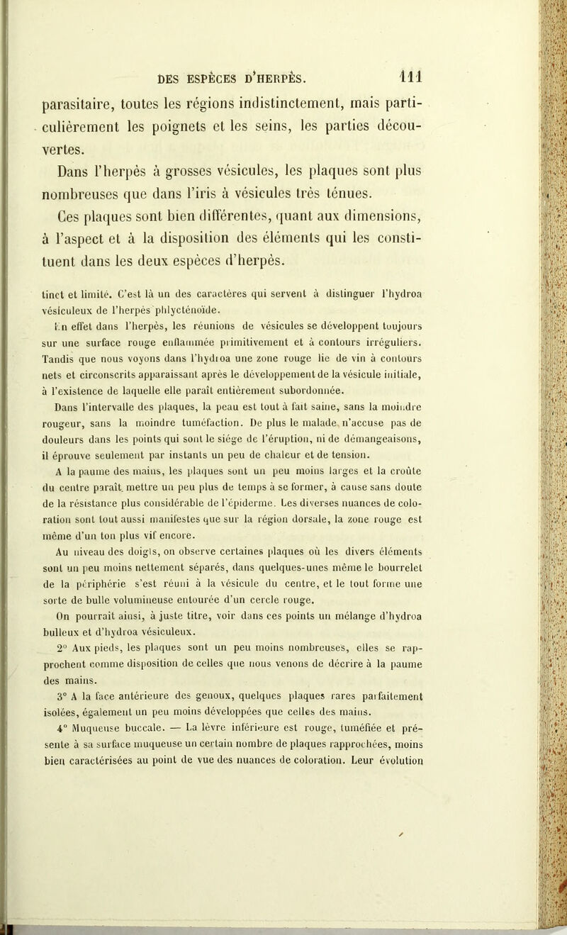 parasitaire, toutes les régions indistinctement, mais parti- culièrement les poignets et les seins, les parties décou- vertes. Dans l’herpès à grosses vésicules, les plaques sont plus nombreuses que dans l’iris à vésicules très ténues. Ces plaques sont bien différentes, quant aux dimensions, à l’aspect et à la disposition des éléments qui les consti- tuent dans les deux espèces d’herpès. linct et limité. C’est là un des caractères qui servent à distinguer l’hydroa vésiculeux de l’herpès phlycténoïde. Ln effet dans l’herpès, les réunions de vésicules se développent toujours sur une surface rouge enflammée primitivement et à contours irréguliers. Tandis que nous voyons dans l’hydioa une zone rouge lie de vin à contours nets et circonscrits apparaissant après le développement de la vésicule initiale, à l’existence de laquelle elle paraît entièrement subordonnée. Dans l’intervalle des plaques, la peau est tout à fait saine, sans la moindre rougeur, sans la moindre tuméfaction. De plus le malade n’accuse pas de douleurs dans les points qui sont le siège de l’éruption, ni de démangeaisons, il éprouve seulement par instants un peu de chaleur et de tension. A la paume des mains, les plaques sont un peu moins larges et la croûte du centre paraît, mettre un peu plus de temps à se former, à cause sans doute de la résistance plus considérable de l’épiderme. Les diverses nuances de colo- ration sont tout aussi manifestes que sur la région dorsale, la zone rouge est même d’un ton plus vif encore. Au niveau des doigls, on observe certaines plaques où les divers éléments sont un peu moins nettement séparés, dans quelques-unes même le bourrelet de la périphérie s’est réuni à la vésicule du centre, et le tout forme une sorte de bulle volumineuse entourée d’un cercle rouge. On pourrait ainsi, à juste titre, voir dans ces points un mélange d’hydroa bulleux et d’hydroa vésiculeux. 2 Aux pieds, les plaques sont un peu moins nombreuses, elles se rap- prochent comme disposition de celles que nous venons de décrire à la paume des mains. 3° A la face antérieure des genoux, quelques plaques rares paifaitement isolées, également un peu moins développées que celles des mains. 4° Muqueuse buccale. — La lèvre inférieure est rouge, tuméfiée et pré- sente à sa surface muqueuse un certain nombre de plaques rapprochées, moins bien caractérisées au point de vue des nuances de coloration. Leur évolution