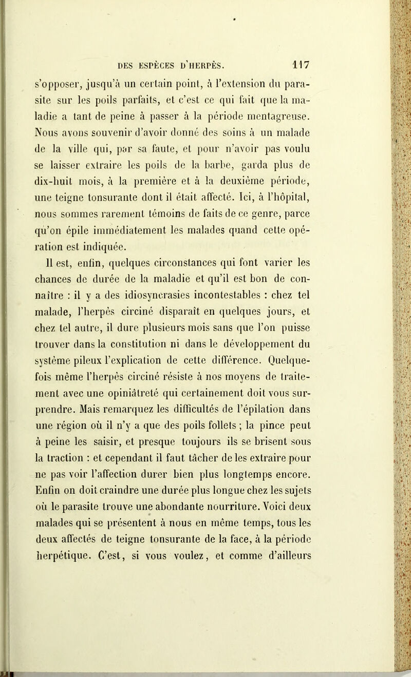 s’opposer, jusqu’à un certain point, à l’extension du para- site sur les poils parfaits, et c’est ce qui fait que la ma- ladie a tant de peine à passer à la période mentagreuse. Nous avons souvenir d’avoir donné des soins à un malade de la ville qui, par sa faute, et pour n’avoir pas voulu se laisser extraire les poils de la barbe, garda plus de dix-huit mois, à la première et à la deuxième période, une teigne tonsuranle dont il était affecté. Ici, à l’hôpital, nous sommes rarement témoins de faits de ce genre, parce qu’on épile immédiatement les malades quand cette opé- ration est indiquée. 11 est, enfin, quelques circonstances qui font varier les chances de durée de la maladie et qu’il est bon de con- naître : il y a des idiosyncrasies incontestables : chez tel malade, l’herpès circiné disparaît en quelques jours, et chez tel autre, il dure plusieurs mois sans que l’on puisse trouver dans la constitution ni dans le développement du système pileux l’explication de cette différence. Quelque- fois même l’herpès circiné résiste à nos moyens de traite- ment avec une opiniâtreté qui certainement doit vous sur- prendre. Mais remarquez les difficultés de l’épilation dans une région où il n’y a que des poils follets ; la pince peut à peine les saisir, et presque toujours ils se brisent sous la traction : et cependant il faut tâcher de les extraire pour ne pas voir l’affection durer bien plus longtemps encore. Enfin on doit craindre une durée plus longue chez les sujets où le parasite trouve une abondante nourriture. Voici deux malades qui se présentent à nous en même temps, tous les deux affectés de teigne tonsurante de la face, à la période herpétique. C’est, si vous voulez, et comme d’ailleurs