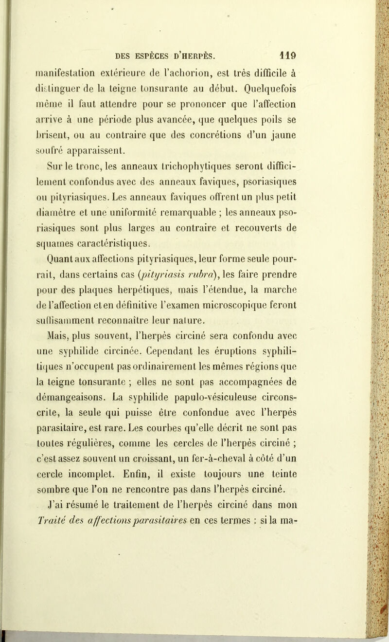 manifestation extérieure de l’achorion, est très difficile à distinguer de la teigne tonsurante au début. Quelquefois même il faut attendre pour se prononcer que l’affection arrive à une période plus avancée, que quelques poils se brisent, ou au contraire que des concrétions d’un jaune soufré apparaissent. Sur le tronc, les anneaux trichophytiques seront diffici- lement confondus avec des anneaux faviques, psoriasiques ou pityriasiques. Les anneaux faviques offrent un plus petit diamètre et une uniformité remarquable ; les anneaux pso- riasiques sont plus larges au contraire et recouverts de squames caractéristiques. Quant aux affections pityriasiques, leur forme seule pour- rait, dans certains cas (pityriasis rubra), les faire prendre pour des plaques herpétiques, mais l’étendue, la marche de l’affection eten définitive l’examen microscopique feront suffisamment reconnaître leur nalure. Mais, plus souvent, l’herpès circiné sera confondu avec une syphilide circinée. Cependant les éruptions syphili- tiques n’occupent pas ordinairement les mêmes régions que la teigne tonsurante ; elles ne sont pas accompagnées de démangeaisons. La syphilide papulo-vésiculeuse circons- crite, la seule qui puisse être confondue avec l’herpès parasitaire, est rare. Les courbes qu’elle décrit ne sont pas toutes régulières, comme les cercles de l’herpès circiné ; c’est assez souvent un croissant, un fer-à-cheval à côté d’un cercle incomplet. Enfin, il existe toujours une teinte sombre que l’on ne rencontre pas dans l’herpès circiné. J’ai résumé le traitement de l’herpès circiné dans mon Traité des affections parasitaires en ces termes : si la ma-