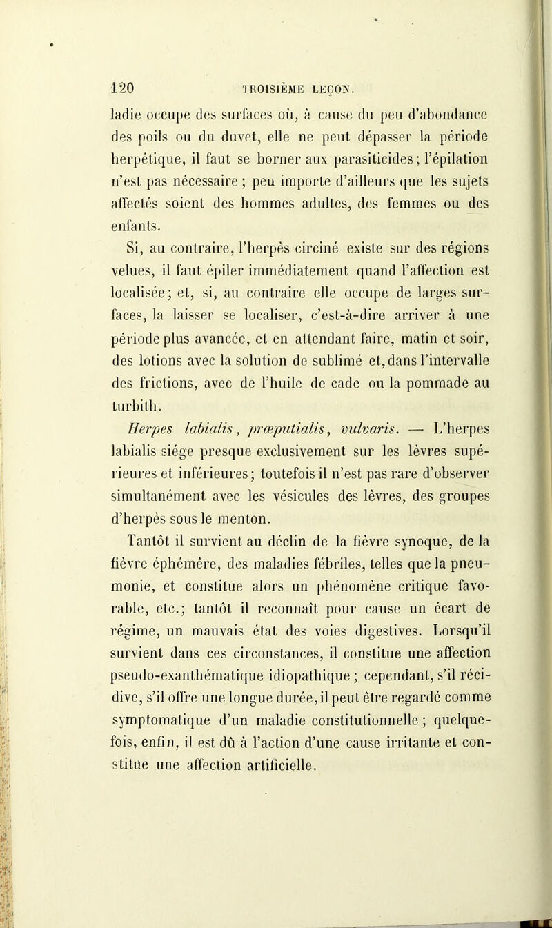 ladie occupe des surfaces où, à cause du peu d’abondance des poils ou du duvet, elle ne peut dépasser la période herpétique, il faut se borner aux parasiticides ; l’épilation n’est, pas nécessaire ; peu importe d’ailleurs que les sujets affectés soient des hommes adultes, des femmes ou des enfants. Si, au contraire, l’herpès circiné existe sur des régions velues, il faut épiler immédiatement quand l’affection est localisée; et, si, au contraire elle occupe de larges sur- faces, la laisser se localiser, c’est-à-dire arriver à une période plus avancée, et en al tendant faire, matin et soir, des lotions avec la solution de sublimé et, dans l’intervalle des frictions, avec de l’huile de cade ou la pommade au turbilh. Herpes labialis, prœputialis, vulvaris. — L’herpes labialis siège presque exclusivement sur les lèvres supé- rieures et inférieures; toutefois il n’est pas rare d’observer simultanément avec les vésicules des lèvres, des groupes d’herpès sous le menton. Tantôt il survient au déclin de la fièvre synoque, de la fièvre éphémère, des maladies fébriles, telles que la pneu- monie, et constitue alors un phénomène critique favo- rable, etc.; tantôt il reconnaît pour cause un écart de régime, un mauvais état des voies digestives. Lorsqu’il survient dans ces circonstances, il constitue une affection pseudo-exanthématique idiopathique ; cependant, s’il réci- dive, s’il offre une longue durée, il peut être regardé comme symptomatique d’un maladie constitutionnelle ; quelque- fois, enfin, il est dû à l’action d’une cause irritante et con- stitue une affection artificielle.