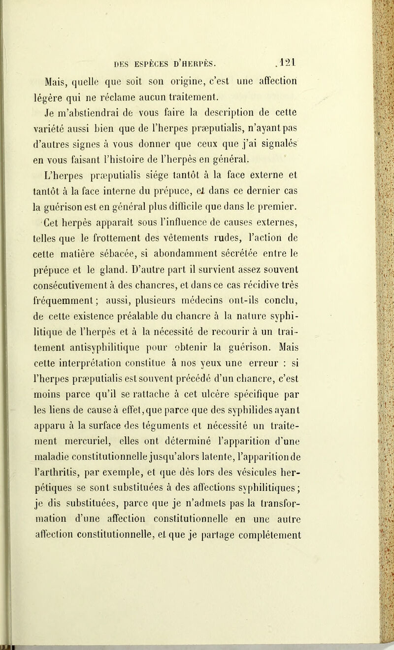 Mais, quelle que soit son origine, c’est une affection légère qui ne réclame aucun traitement. Je m’abstiendrai de vous faire la description de cette variété aussi bien que de l’herpes præputialis, n’ayant pas d’autres signes à vous donner que ceux que j’ai signalés en vous faisant l’histoire de l’herpès en général. L’herpes præputialis siège tantôt à la face externe et tantôt à la face interne du prépuce, et dans ce dernier cas la guérison est en général plus difficile que dans le premier. Cet herpès apparaît sous l’influence de causes externes, telles que le frottement des vêtements rudes, l’action de cette matière sébacée, si abondamment sécrétée entre le prépuce et le gland. D’autre part il survient assez souvent consécutivement à des chancres, et dans ce cas récidive très fréquemment; aussi, plusieurs médecins ont-ils conclu, de cette existence préalable du chancre à la nature syphi- litique de l’herpès et à la nécessité de recourir à un trai- tement antisyphilitique pour obtenir la guérison. Mais cette interprétation constitue à nos yeux une erreur : si l’herpes præputialis est souvent précédé d’un chancre, c’est moins parce qu’il se rattache h cet ulcère spécifique par les liens de cause à effet, que parce que des syphilides ayant apparu à la surface des téguments et nécessité un traite- ment mercuriel, elles ont déterminé l’apparition d’une maladie constitutionnelle jusqu’alors latente, l’apparition de l’arthritis, par exemple, et que dès lors des vésicules her- pétiques se sont substituées à des affections syphilitiques; je dis substituées, parce que je n’admets pas la transfor- mation d’une affection constitutionnelle en une autre affection constitutionnelle, et que je partage complètement