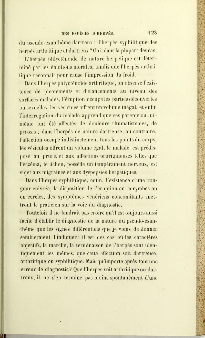du pseudo-exanthème dartreux ; l’herpès syphilitique des herpès arthritique et dartreux ? Oui, dans la plupart des cas. L’herpès phlycténoïde de nature herpétique est déter- miné par les émotions morales, tandis que l’herpès arthri- tique reconnaît pour cause l’impression du froid. Dans l’herpès phlycténoïde arthritique, on observe l’exis- tence de picotements et d’élancements au niveau des surfaces malades, l’éruption occupe les parties découvertes ou sexuelles, les vésicules offrent un volume inégal, et enfin l’interrogation du malade apprend que ses parents ou lui- même ont été affectes de douleurs rhumatismales, de pyrosis ; dans l’herpès de nature dartreuse, au contraire, l’affection occupe indistinctement tous les points du corps, les vésicules offrent un volume égal, le malade est prédis- posé au prurit et aux affections prurigineuses telles que l’eczéma, le lichen, possède un tempérament nerveux, est sujet aux migraines et aux dyspepsies herpétiques. Dans l’herpès syphilitique, enfin, l’existence d’une rou- geur cuivrée, la disposition de l’éruption en corymhes ou en cercles, des symptômes vénériens concomitants met- tront le praticien sur la voie du diagnostic. Toutefois il ne faudrait pas croire qu’il est toujours aussi facile d’établir le diagnostic de la nature du pseudo-exan- thème que les signes différentiels que je viens de donner sembleraient l’indiquer ; il est des cas où les caractères objectifs, la marche, la terminaison de l’herpès sont iden- tiquement les mêmes, que cette affection soit dartreuse, arthritique ou syphilitique. Mais qu’importe après tout une erreur de diagnostic? Que l’herpès soit arthritique ou dar- treux, il ne s’en termine pas moins spontanément d’une
