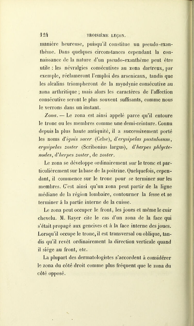 manière heureuse, puisqu’il constitue un pseudo-exan- thème. Dans quelques circonstances cependant la con- naissance de la nature d’un pseudo-exanthème peut être utile : les névralgies consécutives au zona darlreux, par exemple, réclameront l’emploi des arsenicaux, tandis que les alcalins triompheront de la myodynie consécutive au zona arthritique ; mais alors les caractères de l’affection consécutive seront le plus souvent suffisants, comme nous le verrons dans un instant. Zona. — Le zona est ainsi appelé parce qu’il entoure le tronc ou les membres comme une demi-ceinture. Connu depuis la plus haute antiquité, il a successivement porté les noms d’ignis sacer (Celse), d’erysipelas pustulosum, erysipelas zoster (Scribonius largus), d'herpes phlycte- nodes, ô’herpes zoster, de zoster. Le zona se développe ordinairement sur le tronc et par- ticulièrement sur la base de la poitrine. Quelquefois, cepen- dant, il commence sur le tronc pour se terminer sur les membres. C’est ainsi qu’un zona peut partir de la ligne médiane de la région lombaire, contourner la fesse et se terminer à la partie interne de la cuisse. Le zona peut occuper le front, les joues et même le cuir chevelu. M. Rayer cite le cas d’un zona de la face qui s’était propagé aux gencives et «à la face interne des joues. Lorsqu’il occupe le tronc, il est transversal ou oblique, tan- dis qu’il revêt ordinairement la direction verticale quand il siège au front, etc. La plupart des dermatologistes s’accordent à considérer le zona du côté droit comme plus fréquent que le zona du côté opposé.