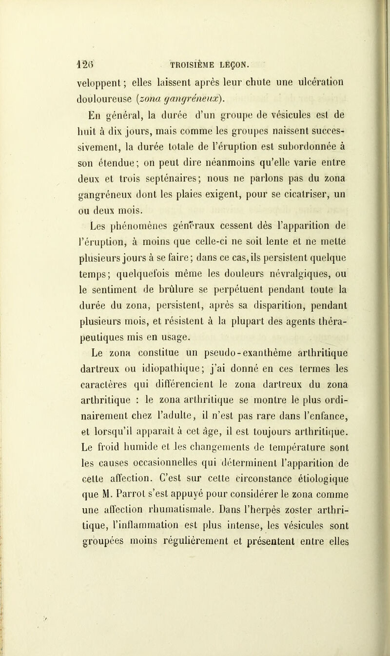 veloppent ; elles laissent après leur chute une ulcération douloureuse (zona gangréneux). En général, la durée d’un groupe de vésicules est de huit à dix jours, mais comme les groupes naissent succes- sivement, la durée totale de l’éruption est subordonnée à son étendue; on peut dire néanmoins qu’elle varie entre deux et trois septénaires; nous ne parlons pas du zona gangréneux dont les plaies exigent, pour se cicatriser, un ou deux mois. Les phénomènes généraux cessent dès l’apparition de l’éruption, à moins que celle-ci ne soit lente et ne mette plusieurs jours à se faire; dans ce cas, ils persistent quelque temps; quelquefois même les douleurs névralgiques, ou le sentiment de brûlure se perpétuent pendant toute la durée du zona, persistent, après sa disparition, pendant plusieurs mois, et résistent à la plupart des agents théra- peutiques mis en usage. Le zona constitue un pseudo-exanthème arthritique dartreux ou idiopathique; j’ai donné en ces termes les caractères qui différencient le zona dartreux du zona arthritique : le zona arthritique se montre le plus ordi- nairement chez l’adulte, il n’est pas rare dans l’enfance, et lorsqu’il apparaît à cet âge, il est toujours arthritique. Le froid humide et les changements de température sont les causes occasionnelles qui déterminent l’apparition de celte affection. C’est sur cette circonstance étiologique que M. Parrot s’est appuyé pour considérer le zona comme une affection rhumatismale. Dans l’herpès zoster arthri- tique, l’inflammation est plus intense, les vésicules sont groupées moins régulièrement et présentent entre elles