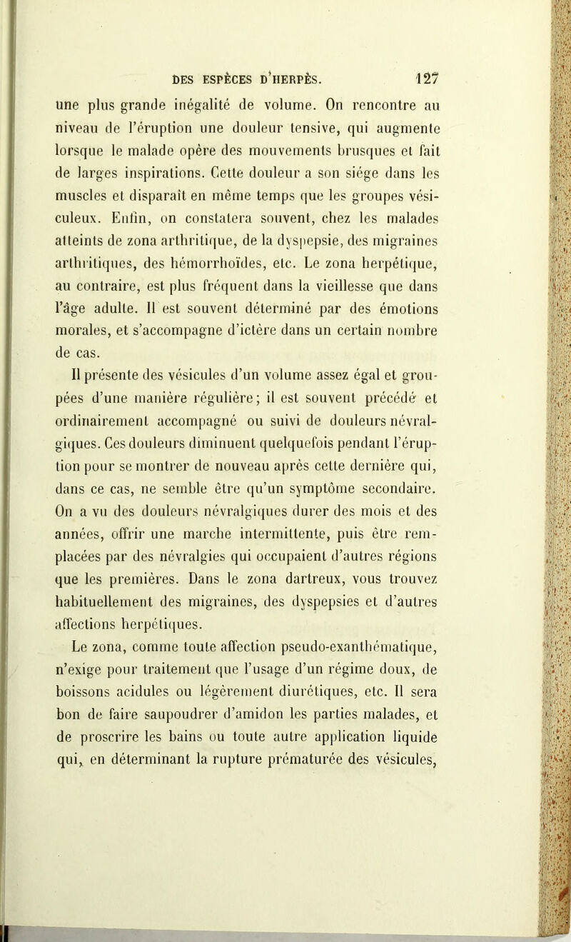 une plus grande inégalité de volume. On rencontre au niveau de l’éruption une douleur tensive, qui augmente lorsque le malade opère des mouvements brusques et fait de larges inspirations. Cette douleur a son siège dans les muscles et disparaît en même temps que les groupes vési- culeux. Enfin, on constatera souvent, chez les malades atteints de zona arthritique, de la dyspepsie, des migraines arthritiques, des hémorrhoïdes, etc. Le zona herpétique, au contraire, est plus fréquent dans la vieillesse que dans l’âge adulte. Il est souvent déterminé par des émotions morales, et s’accompagne d’ictère dans un certain nombre de cas. 11 présente des vésicules d’un volume assez égal et grou- pées d’une manière régulière; il est souvent précédé et ordinairement accompagné ou suivi de douleurs névral- giques. Ces douleurs diminuent quelquefois pendant l’érup- tion pour se montrer de nouveau après cette dernière qui, dans ce cas, ne semble être qu’un symptôme secondaire. On a vu des douleurs névralgiques durer des mois et des années, offrir une marche intermittente, puis être rem- placées par des névralgies qui occupaient d’autres régions que les premières. Dans le zona dartreux, vous trouvez habituellement des migraines, des dyspepsies et d’autres affections herpétiques. Le zona, comme toute affection pseudo-exanthématique, n’exige pour traitement que l’usage d’un régime doux, de boissons acidulés ou légèrement diurétiques, etc. Il sera bon de faire saupoudrer d’amidon les parties malades, et de proscrire les bains ou toute autre application liquide qui, en déterminant la rupture prématurée des vésicules,
