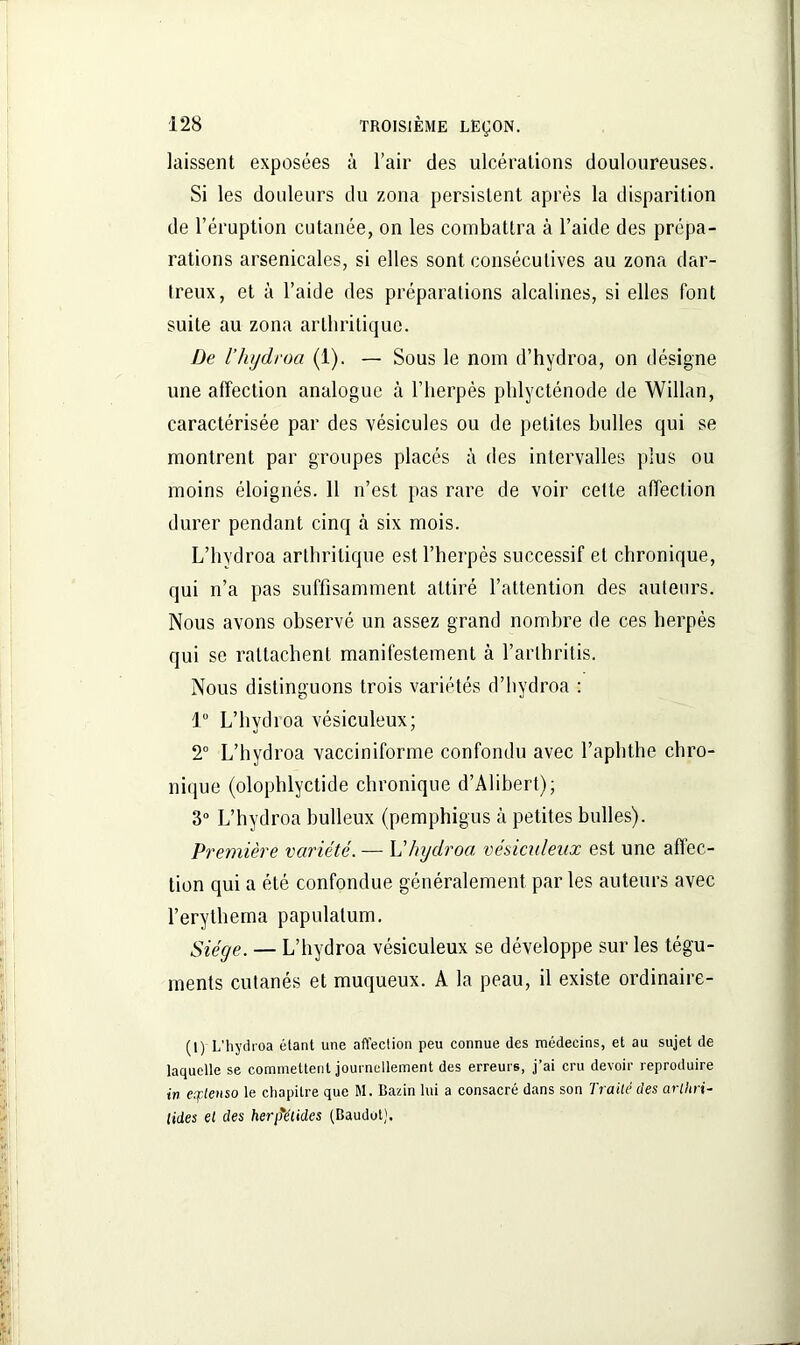 laissent exposées à l’air des ulcérations douloureuses. Si les douleurs du zona persistent après la disparition de l’éruption cutanée, on les combattra à l’aide des prépa- rations arsenicales, si elles sont consécutives au zona dar- treux, et à l’aide des préparations alcalines, si elles font suite au zona arthritique. De l’hydroa (1). — Sous le nom d’hydroa, on désigne une affection analogue à l’herpès phlycténode de Willan, caractérisée par des vésicules ou de petites huiles qui se montrent par groupes placés à des intervalles plus ou moins éloignés. 11 n’est pas rare de voir cette affection durer pendant cinq à six mois. L’hydroa arthritique est l’herpès successif et chronique, qui n’a pas suffisamment attiré l’attention des auteurs. Nous avons observé un assez grand nombre de ces herpès qui se rattachent manifestement à l’arthritis. Nous distinguons trois variétés d’hydroa : 1° L’hydroa vésiculeux; 2° L’hydroa vacciniforme confondu avec l’aphthe chro- nique (olophlyctide chronique d’Alihert); 3° L’hydroa huileux (pemphigus à petites bulles). Première variété. — Vhydroa vésiculeux est une affec- tion qui a été confondue généralement par les auteurs avec l’erythema papulatum. Siège. — L’hydroa vésiculeux se développe sur les tégu- ments cutanés et muqueux. A la peau, il existe ordinaire- (1) L’hydroa étant une affection peu connue des médecins, et au sujet de laquelle se commettent journellement des erreurs, j’ai cru devoir reproduire in extenso le chapitre que M. Bazin lui a consacré dans son Traité des arlhri- lides et des herj)%étides (Baudot).