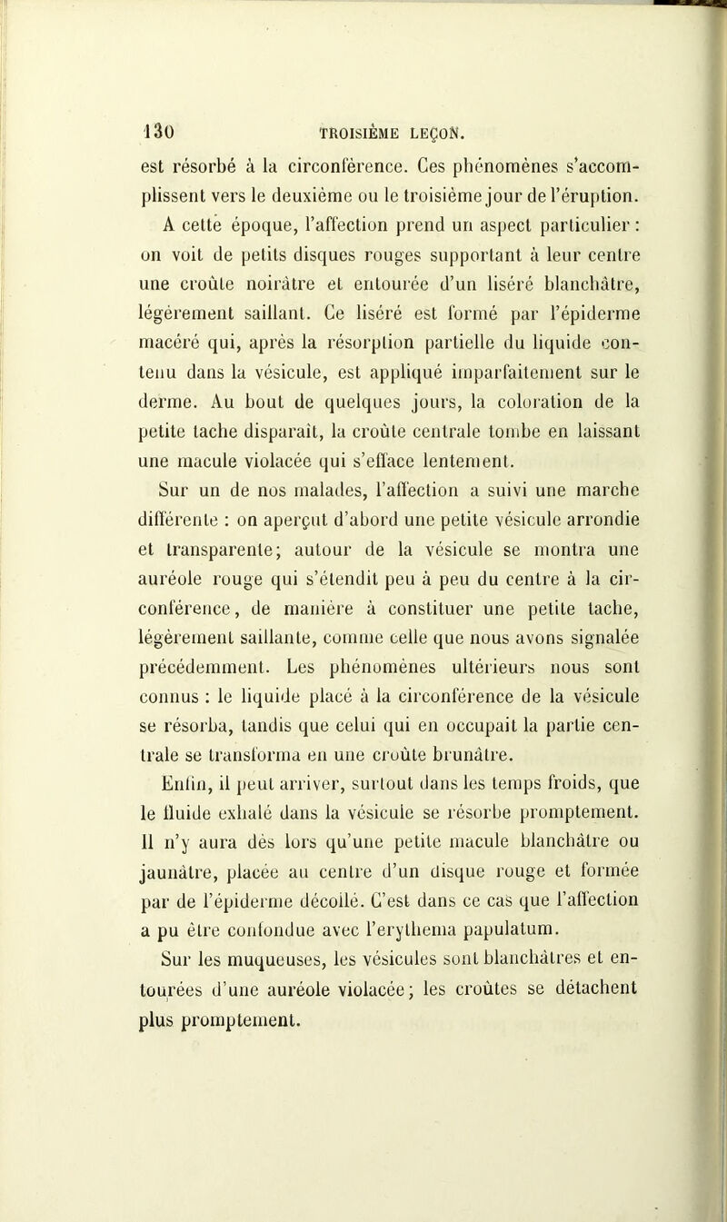 est résorbé à la circonférence. Ces phénomènes s’accom- plissent vers le deuxième ou le troisième jour de l’éruption. A cette époque, l’affection prend un aspect particulier : on voit de petits disques rouges supportant à leur centre une croûte noirâtre et entourée d’un liséré blanchâtre, légèrement saillant. Ce liséré est formé par l’épiderme macéré qui, après la résorption partielle du liquide con- tenu dans la vésicule, est appliqué imparfaitement sur le derme. Au bout de quelques jours, la coloration de la petite tache disparait, la croûte centrale tombe en laissant une macule violacée qui s’efface lentement. Sur un de nos malades, l’affection a suivi une marche différente : on aperçut d’abord une petite vésicule arrondie et transparente; autour de la vésicule se montra une auréole rouge qui s’étendit peu à peu du centre à la cir- conférence, de manière à constituer une petite tache, légèrement saillante, comme celle que nous avons signalée précédemment. Les phénomènes ultérieurs nous sont connus : le liquide placé à la circonférence de la vésicule se résorba, tandis que celui qui en occupait la partie cen- trale se transforma en une croûte brunâtre. Enfin, il peut arriver, surtout dans les temps froids, que le fluide exhalé dans la vésicule se résorbe promptement. 11 n’y aura dès lors qu’une petite macule blanchâtre ou jaunâtre, placée au centre d’un disque rouge et formée par de l’épiderme décollé. C’est dans ce cas que l’alïection a pu être confondue avec l’erythema papulatum. Sur les muqueuses, les vésicules sont blanchâtres et en- tourées d’une auréole violacée; les croûtes se détachent plus promptement.