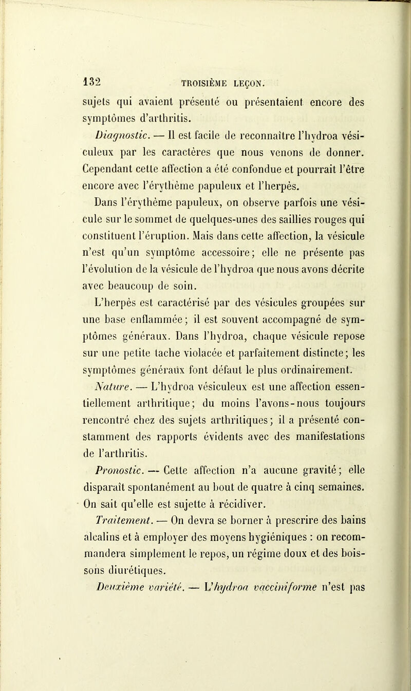 sujets qui avaient présenté ou présentaient encore des symptômes d’arthritis. Diagnostic. — Il est facile de reconnaître l’hydroa vési- culeux par les caractères que nous venons de donner. Cependant cette affection a été confondue et pourrait l’être encore avec l’érythème papuleux et l’herpès. Dans l’érythème papuleux, on observe parfois une vési- cule sur le sommet de quelques-unes des saillies rouges qui constituent l’éruption. Mais dans celte affection, la vésicule n’est qu’un symptôme accessoire; elle ne présente pas l’évolution de la vésicule de l’hydroa que nous avons décrite avec beaucoup de soin. L’herpès est caractérisé par des vésicules groupées sur une hase enflammée; il est souvent accompagné de sym- ptômes généraux. Dans l’hydroa, chaque vésicule repose sur une petite tache violacée et parfaitement distincte; les symptômes généraux font défaut le plus ordinairement. Nature. — L’hydroa vésiculeux est une affection essen- tiellement arthritique; du moins l’avons-nous toujours rencontré chez des sujets arthritiques; il a présenté con- stamment des rapports évidents avec des manifestations de l’arthritis. Pronostic. — Celle affection n’a aucune gravité ; elle disparait spontanément au bout de quatre à cinq semaines. On sait qu’elle est sujette à récidiver. Traitement. — On devra se borner à prescrire des bains alcalins et à employer des moyens hygiéniques : on recom- mandera simplement le repos, un régime doux et des bois- sons diurétiques. Deuxième variété. — Vhydroa vacciniforme n’est pas