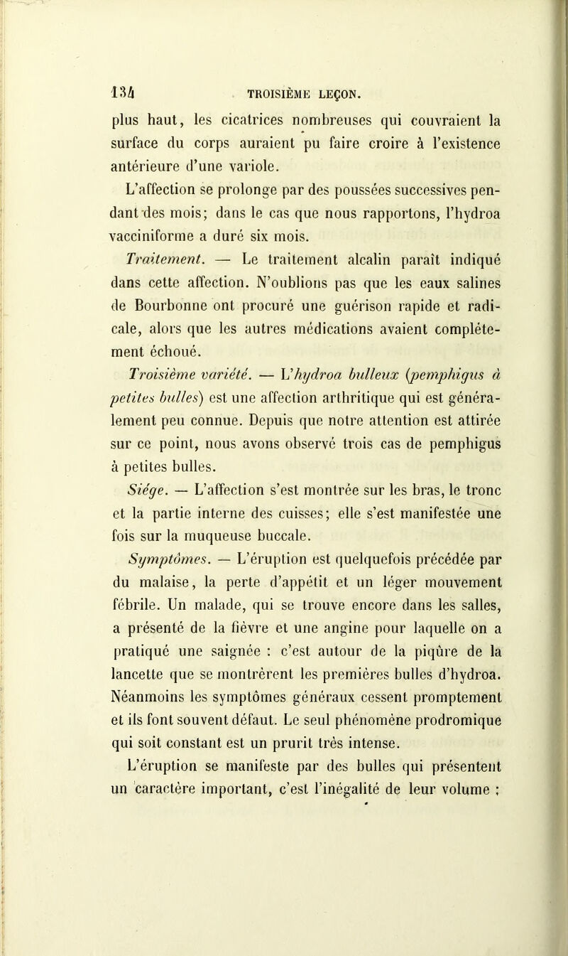 plus haut, les cicatrices nombreuses qui couvraient la surface du corps auraient pu faire croire à l’existence antérieure d’une variole. L’affection se prolonge par des poussées successives pen- dant des mois; dans le cas que nous rapportons, l’hydroa vacciniforme a duré six mois. Traitement. — Le traitement alcalin paraît indiqué dans cette affection. N’oublions pas que les eaux salines de Bourbonne ont procuré une guérison rapide et radi- cale, alors que les autres médications avaient complète- ment échoué. Troisième variété. — L’hydroa bulleux (pemphigns à petites bulles) est une affection arthritique qui est généra- lement peu connue. Depuis que notre attention est attirée sur ce point, nous avons observé trois cas de pemphigus à petites bulles. Siège. — L’affection s’est montrée sur les bras, le tronc et la partie interne des cuisses; elle s’est manifestée une fois sur la muqueuse buccale. Symptômes. — L’éruption est quelquefois précédée par du malaise, la perte d’appétit et un léger mouvement fébrile. Un malade, qui se trouve encore dans les salles, a présenté de la fièvre et une angine pour laquelle on a pratiqué une saignée : c’est autour de la piqûre de la lancette que se montrèrent les premières bulles d’hydroa. Néanmoins les symptômes généraux cessent promptement et ils font souvent défaut. Le seul phénomène prodromique qui soit constant est un prurit très intense. L’éruption se manifeste par des bulles qui présentent un caractère important, c’est l’inégalité de leur volume ;
