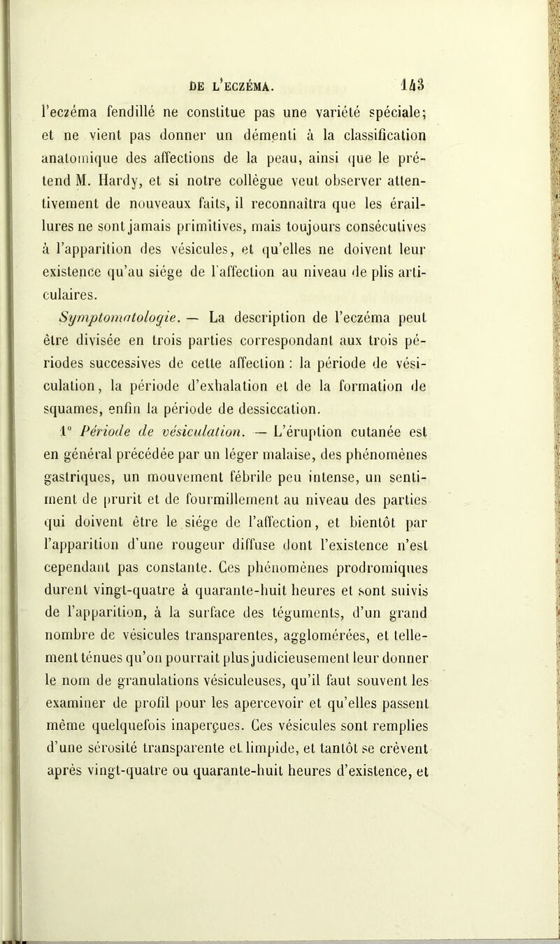 l’eczéma fendillé ne constitue pas une variété spéciale; et ne vient pas donner un démenti à la classification anatomique des affections de la peau, ainsi que le pré- tend M. Hardy, et si notre collègue veut observer atten- tivement de nouveaux faits, il reconnaîtra que les érail- lures ne sont jamais primitives, mais toujours consécutives à l’apparition des vésicules, et qu’elles ne doivent leur existence qu’au siège de l’affection au niveau de plis arti- culaires. Symptomatologie. — La description de l’eczéma peut être divisée en trois parties correspondant aux trois pé- riodes successives de cette affection : la période de vési- culation , la période d’exhalation et de la formation de squames, enfin la période de dessiccation. 1° Période de vésiculation. — L’éruption cutanée est en général précédée par un léger malaise, des phénomènes gastriques, un mouvement fébrile peu intense, un senti- ment de prurit et de fourmillement au niveau des parties qui doivent être le siège de l’affection, et bientôt par l’apparition d’une rougeur diffuse dont l’existence n’est cependant pas constante. Ces phénomènes prodromiques durent vingt-quatre à quarante-huit heures et sont suivis de l’apparition, à la surface des téguments, d’un grand nombre de vésicules transparentes, agglomérées, et telle- ment ténues qu’on pourrait plus judicieusement leur donner le nom de granulations vésiculeuses, qu’il faut souvent les examiner de profil pour les apercevoir et qu’elles passent même quelquefois inaperçues. Ces vésicules sont remplies d’une sérosité transparente et. limpide, et tantôt se crèvent après vingt-quatre ou quarante-huit heures d’existence, et
