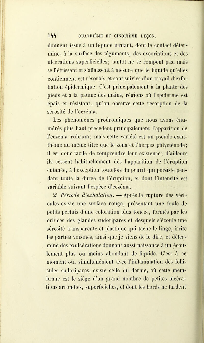 donnent issue à un liquide irritant, dont le contact déter- mine, à la surface des téguments, des excoriations et des ulcérations superficielles; tantôt ne se rompent pas, mais se flétrissent et s’affaissent à mesure que le liquide qu’elles contiennent est résorbé, et sont suivies d’un travail d’exfo- liation épidermique. C’est principalement à la plante des pieds et à la paume des mains, régions où l’épiderme est épais et résistant, qu’on observe cette résorption de la sérosité de l’eczéma. Les phénomènes prodromiques que nous avons énu- mérés plus haut précèdent principalement l’apparition de l’eczema rubrum; mais cette variété est un pseudo-exan- thème au même titre que le zona et l’herpès phlycténode; il est donc facile de comprendre leur existence; d’ailleurs ils cessent habituellement dès l’apparition de l’éruption cutanée, à l’exception toutefois du prurit qui persiste pen- dant toute la durée de l’éruption, et dont l’intensité est variable suivant l’espèce d’eczéma. 2° Période dé exhalation. —Après la rupture des vési- cules existe une surface rouge, présentant une foule de petits pertuis d’une coloration plus foncée, formés par les orifices des glandes sudoripares et desquels s’écoule une sérosité transparente et plastique qui tache le linge, irrite les parties voisines, ainsi que je viens de le dire, et déter- mine des exulcérations donnant aussi naissance à un écou- lement plus ou moins abondant de liquide. C’est à ce moment où, simultanément avec l’inflammation des folli- cules sudoripares, existe celle du derme, où cette mem- brane est le siège d’un grand nombre de petites ulcéra- tions arrondies, superficielles, et dont les bords ne tardent