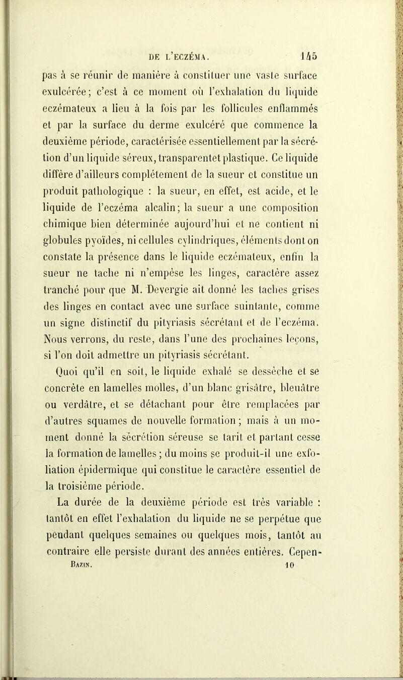 pas à se réunir de manière à constituer une vaste surface exulcérée; c’est à ce moment où l’exhalation du liquide eczémateux a lieu à la fois par les follicules enflammés et par la surface du derme exulcéré que commence la deuxième période, caractérisée essentiellement par la sécré- tion d’un liquide séreux, transparentet plastique. Ce liquide diffère d’ailleurs complètement de la sueur et constitue un produit pathologique : la sueur, en effet, est acide, et le liquide de l’eczéma alcalin; la sueur a une composition chimique bien déterminée aujourd’hui et ne contient ni globules pyoïdes, ni cellules cylindriques, éléments dont on constate la présence dans le liquide eczémateux, enfin la sueur ne tache ni n’empèse les linges, caractère assez tranché pour que M. Devergie ait donné les taches grises des linges en contact avec une surface suintante, comme un signe distinctif du pityriasis sécrétant et de l’eczéma. Nous verrons, du reste, dans l’une des prochaines leçons, si l’on doit admettre un pityriasis sécrétant. Quoi qu’il en soit, le liquide exhalé se dessèche et se concrète en lamelles molles, d’un blanc grisâtre, bleuâtre ou verdâtre, et se détachant pour être remplacées par d’autres squames de nouvelle formation ; mais à un mo- ment donné la sécrétion séreuse se tarit et parlant cesse la formation de lamelles ; du moins se produit-il une exfo- lialion épidermique qui constitue le caractère essentiel de la troisième période. La durée de la deuxième période est très variable : tantôt en effet l’exbalalion du liquide ne se perpétue que pendant quelques semaines ou quelques mois, tantôt au contraire elle persiste durant des années entières. Cepen- ÜA7.1N. 10